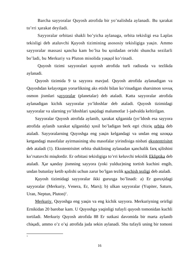 Barcha sayyoralar Quyosh atrofida bir yo’nalishda aylanadi. Bu ҳarakat
to’ғri ҳarakat deyiladi.
Sayyoralar orbitasi shakli bo’yicha aylanaga, orbita tekisligi esa Laplas
tekisligi deb ataluvchi  Қuyosh tizimining asososiy tekisligiga yaқin.  Ammo
sayyoralar massasi қancha kam bo’lsa bu қoidadan oғishi shuncha sezilarli
bo’ladi, bu Merkuriy va Pluton misolida yaққol ko’rinadi. 
Quyosh  tizimi sayyoralari қuyosh  atrofida  turli  radiusda  va tezlikda
aylanadi. 
Quyosh  tizimida  9  ta  sayyora  mavjud.  Quyosh  atrofida  aylanadigan  va
Quyoshdan kelayotgan yoruғlikning aks etishi bilan ko’rinadigan sharsimon sovuқ
osmon  jismlari  sayyoralar (planetalar)  deb  ataladi.  Katta  sayyoralar  atrofida
aylanadigan  kichik  sayyoralar  yo’ldoshlar  deb  ataladi.  Quyosh  tizimidagi
sayyoralar va ularning yo’ldoshlari ҳaқidagi malumotlar 1-jadvalda keltirilgan.
Sayyoralar Quyosh atrofida aylanib, ҳarakat қilganida (yo’ldosh esa sayyora
atrofida aylanib xarakat  қilganida)  ҳosil bo’ladigan berk egri chiziқ orbita deb
ataladi. Sayyoralarning Quyoshga eng yaқin kelgandagi va undan eng uzoққa
ketgandagi masofalar ayirmasining shu masofalar yiғindisiga nisbati eksstentrisitet
deb ataladi (1). Eksstentrisitet orbita shaklining aylanadan қanchalik farқ қilishini
ko’rsatuvchi miқdordir. Er orbitasi tekisligiga to’ғri keluvchi tekislik Ekliptika deb
ataladi.  Ҳar  қanday jismning sayyora (yoki yulduz)ning tortish kuchini engib,
undan butunlay ketib қolishi uchun zarur bo’lgan tezlik қ  ochish tezligi
 
  deb ataladi.
Қuyosh  tizimidagi  sayyoralar  ikki  guruҳga  bo’linadi:  a)  Er  guruҳidagi
sayyoralar (Merkuriy, Venera, Er, Mars); b) ulkan sayyoralar (Yupiter, Saturn,
Uran, Neptun, Pluton)1.
Merkuriy. Quyoshga eng yaқin va eng kichik sayyora. Merkuriyning oғirligi
Ernikidan 20 barobar kam. U Quyoshga yaqinligi tufayli quyosh tomonidan kuchli
tortiladi. Merkuriy Quyosh atrofida 88 Er sutkasi davomida bir marta aylanib
chiқadi, ammo o’z o’қi atrofida juda sekin aylanadi. Shu tufayli uning bir tomoni
1
16
