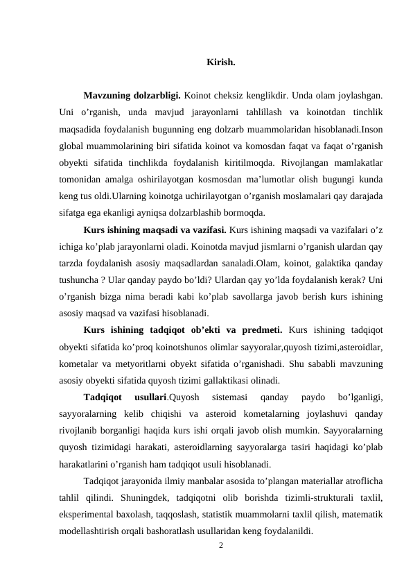 Kirish.
Mavzuning dolzarbligi. Koinot cheksiz kenglikdir. Unda olam joylashgan.
Uni  o’rganish,  unda  mavjud  jarayonlarni  tahlillash  va  koinotdan  tinchlik
maqsadida foydalanish bugunning eng dolzarb muammolaridan hisoblanadi.Inson
global muammolarining biri sifatida koinot va komosdan faqat va faqat o’rganish
obyekti  sifatida  tinchlikda  foydalanish  kiritilmoqda.  Rivojlangan  mamlakatlar
tomonidan amalga oshirilayotgan kosmosdan ma’lumotlar olish bugungi kunda
keng tus oldi.Ularning koinotga uchirilayotgan o’rganish moslamalari qay darajada
sifatga ega ekanligi ayniqsa dolzarblashib bormoqda.
Kurs ishining maqsadi va vazifasi. Kurs ishining maqsadi va vazifalari o’z
ichiga ko’plab jarayonlarni oladi. Koinotda mavjud jismlarni o’rganish ulardan qay
tarzda foydalanish asosiy maqsadlardan sanaladi.Olam, koinot, galaktika qanday
tushuncha ? Ular qanday paydo bo’ldi? Ulardan qay yo’lda foydalanish kerak? Uni
o’rganish bizga nima beradi kabi ko’plab savollarga javob berish kurs ishining
asosiy maqsad va vazifasi hisoblanadi.
Kurs  ishining tadqiqot  ob’ekti  va  predmeti. Kurs  ishining  tadqiqot
obyekti sifatida ko’proq koinotshunos olimlar sayyoralar,quyosh tizimi,asteroidlar,
kometalar va metyoritlarni obyekt sifatida o’rganishadi.  Shu sababli mavzuning
asosiy obyekti sifatida quyosh tizimi gallaktikasi olinadi.    
Tadqiqot  usullari.Quyosh  sistemasi  qanday  paydo  bo’lganligi,
sayyoralarning  kelib  chiqishi  va  asteroid  kometalarning  joylashuvi  qanday
rivojlanib borganligi haqida kurs ishi orqali javob olish mumkin. Sayyoralarning
quyosh tizimidagi harakati, asteroidlarning sayyoralarga tasiri haqidagi ko’plab
harakatlarini o’rganish ham tadqiqot usuli hisoblanadi.
Tadqiqot jarayonida ilmiy manbalar asosida to’plangan materiallar atroflicha
tahlil  qilindi.  Shuningdek,  tadqiqotni  olib  borishda  tizimli-strukturali  taxlil,
eksperimental baxolash, taqqoslash, statistik muammolarni taxlil qilish, matematik
modellashtirish orqali bashoratlash usullaridan keng foydalanildi.
2
