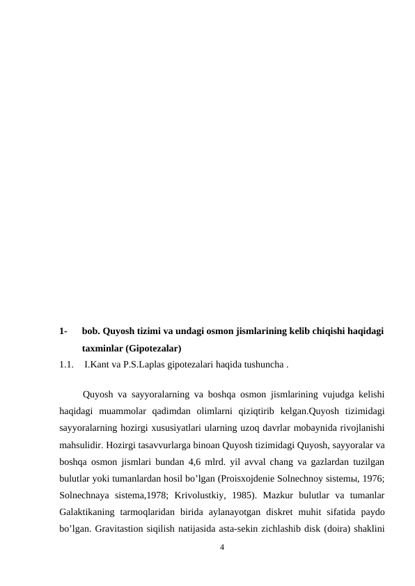 1-
bob. Quyosh tizimi va undagi osmon jismlarining kelib chiqishi haqidagi
taxminlar (Gipotezalar)
1.1.
 I.Kant va P.S.Laplas gipotezalari haqida tushuncha .
                                                                
 Quyosh va sayyoralarning va boshqa osmon jismlarining vujudga kelishi
haqidagi  muammolar  qadimdan  olimlarni  qiziqtirib  kelgan.Quyosh  tizimidagi
sayyoralarning hozirgi xususiyatlari ularning uzoq davrlar mobaynida rivojlanishi
mahsulidir. Hozirgi tasavvurlarga binoan Quyosh tizimidagi Quyosh, sayyoralar va
boshqa osmon jismlari bundan 4,6 mlrd. yil avval chang va gazlardan tuzilgan
bulutlar yoki tumanlardan hosil bo’lgan (Proisxojdenie Solnechnoy sistemы, 1976;
Solnechnaya  sistema,1978;  Krivolustkiy,  1985).  Mazkur  bulutlar  va  tumanlar
Galaktikaning  tarmoqlaridan  birida  aylanayotgan  diskret  muhit  sifatida  paydo
bo’lgan. Gravitastion siqilish natijasida asta-sekin zichlashib disk (doira) shaklini
4
