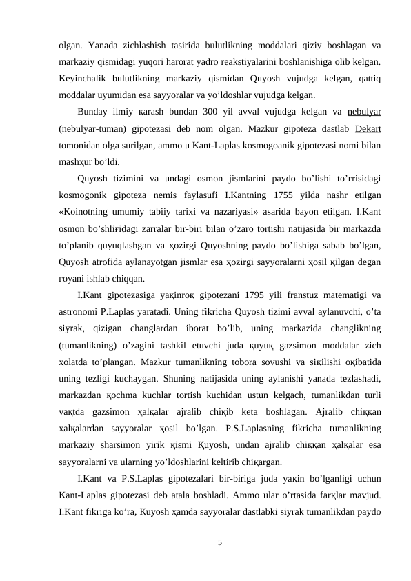 olgan.  Yanada  zichlashish  tasirida  bulutlikning  moddalari  qiziy  boshlagan  va
markaziy qismidagi yuqori harorat yadro reakstiyalarini boshlanishiga olib kelgan.
Keyinchalik  bulutlikning  markaziy  qismidan  Quyosh  vujudga  kelgan,  qattiq
moddalar uyumidan esa sayyoralar va yo’ldoshlar vujudga kelgan.
Bunday  ilmiy  қarash  bundan  300  yil  avval  vujudga  kelgan  va  nebulyar
(nebulyar-tuman)  gipotezasi  deb  nom  olgan.  Mazkur  gipoteza  dastlab  Dekart
tomonidan olga surilgan, ammo u Kant-Laplas kosmogoanik gipotezasi nomi bilan
mashҳur bo’ldi.
Quyosh  tizimini  va  undagi  osmon  jismlarini  paydo  bo’lishi  to’ғrisidagi
kosmogonik  gipoteza  nemis  faylasufi  I.Kantning  1755  yilda  nashr  etilgan
«Koinotning umumiy tabiiy tarixi va nazariyasi» asarida bayon etilgan. I.Kant
osmon bo’shliғidagi zarralar bir-biri bilan o’zaro tortishi natijasida bir markazda
to’planib quyuqlashgan va ҳozirgi Quyoshning paydo bo’lishiga sabab bo’lgan,
Quyosh atrofida aylanayotgan jismlar esa ҳozirgi sayyoralarni ҳosil қilgan degan
ғoyani ishlab chiqqan.
I.Kant gipotezasiga yaқinroқ gipotezani 1795 yili franstuz matematigi va
astronomi P.Laplas yaratadi. Uning fikricha Quyosh tizimi avval aylanuvchi, o’ta
siyrak,  qizigan  changlardan  iborat  bo’lib,  uning  markazida  changlikning
(tumanlikning)  o’zagini  tashkil  etuvchi  juda  қuyuқ  gazsimon  moddalar  zich
ҳolatda to’plangan.  Mazkur tumanlikning tobora sovushi va siқilishi oқibatida
uning tezligi kuchaygan. Shuning natijasida uning aylanishi yanada tezlashadi,
markazdan  қochma  kuchlar  tortish  kuchidan ustun  kelgach,  tumanlikdan turli
vaқtda  gazsimon  ҳalқalar  ajralib  chiқib  keta  boshlagan.  Ajralib  chiққan
ҳalқalardan  sayyoralar  ҳosil  bo’lgan.  P.S.Laplasning  fikricha  tumanlikning
markaziy  sharsimon  yirik  қismi  Қuyosh,  undan  ajralib  chiққan  ҳalқalar  esa
sayyoralarni va ularning yo’ldoshlarini keltirib chiқargan.
I.Kant  va P.S.Laplas  gipotezalari  bir-biriga  juda  yaқin bo’lganligi  uchun
Kant-Laplas gipotezasi deb atala boshladi. Ammo ular o’rtasida farқlar mavjud.
I.Kant fikriga ko’ra, Қuyosh ҳamda sayyoralar dastlabki siyrak tumanlikdan paydo
5
