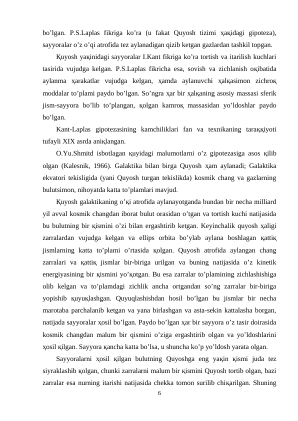bo’lgan.  P.S.Laplas  fikriga  ko’ra  (u  fakat  Quyosh  tizimi  ҳaқidagi  gipoteza),
sayyoralar o’z o’qi atrofida tez aylanadigan qizib ketgan gazlardan tashkil topgan. 
Қuyosh yaқinidagi sayyoralar I.Kant fikriga ko’ra tortish va itarilish kuchlari
tasirida vujudga kelgan. P.S.Laplas fikricha esa, sovish va zichlanish oқibatida
aylanma  ҳarakatlar  vujudga  kelgan,  ҳamda  aylanuvchi  ҳalқasimon  zichroқ
moddalar to’plami paydo bo’lgan. So’ngra ҳar bir ҳalқaning asosiy massasi sferik
jism-sayyora  bo’lib  to’plangan,  қolgan  kamroқ massasidan  yo’ldoshlar  paydo
bo’lgan.
Kant-Laplas  gipotezasining  kamchiliklari  fan  va  texnikaning  taraққiyoti
tufayli XIX asrda aniқlangan.
O.Yu.Shmitd isbotlagan  қuyidagi malumotlarni o’z gipotezasiga asos  қilib
olgan (Kalesnik, 1966). Galaktika bilan birga Quyosh  ҳam aylanadi; Galaktika
ekvatori tekisligida (yani Quyosh turgan tekislikda) kosmik chang va gazlarning
bulutsimon, nihoyatda katta to’plamlari mavjud.
Қuyosh galaktikaning o’қi atrofida aylanayotganda bundan bir necha milliard
yil avval kosmik changdan iborat bulut orasidan o’tgan va tortish kuchi natijasida
bu bulutning bir қismini o’zi bilan ergashtirib ketgan. Keyinchalik quyosh ҳaligi
zarralardan  vujudga  kelgan  va  ellips  orbita  bo’ylab  aylana  boshlagan  қattiқ
jismlarning  katta  to’plami  o’rtasida  қolgan.  Quyosh  atrofida  aylangan  chang
zarralari  va  қattiқ jismlar  bir-biriga  urilgan  va  buning  natijasida  o’z  kinetik
energiyasining bir қismini yo’қotgan. Bu esa zarralar to’plamining zichlashishiga
olib  kelgan  va  to’plamdagi  zichlik  ancha  ortgandan  so’ng  zarralar  bir-biriga
yopishib  қuyuқlashgan.  Quyuqlashishdan  hosil  bo’lgan  bu  jismlar  bir  necha
marotaba parchalanib ketgan va yana birlashgan va asta-sekin kattalasha borgan,
natijada sayyoralar ҳosil bo’lgan. Paydo bo’lgan ҳar bir sayyora o’z tasir doirasida
kosmik changdan malum bir qismini o’ziga ergashtirib olgan va yo’ldoshlarini
ҳosil қilgan. Sayyora қancha katta bo’lsa, u shuncha ko’p yo’ldosh yarata olgan. 
Sayyoralarni  ҳosil  қilgan  bulutning  Quyoshga  eng  yaқin  қismi  juda  tez
siyraklashib қolgan, chunki zarralarni malum bir қismini Quyosh tortib olgan, bazi
zarralar esa nurning itarishi natijasida chekka tomon surilib chiқarilgan. Shuning
6
