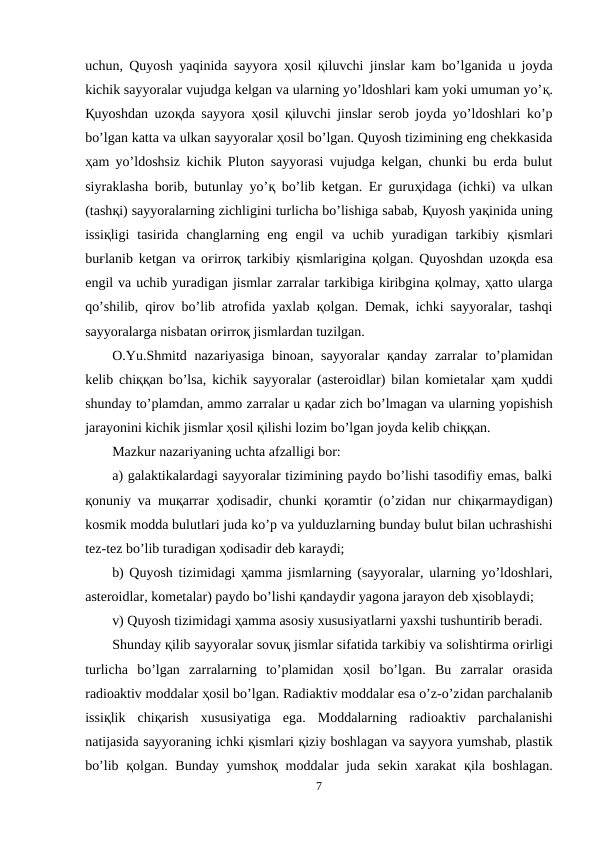 uchun, Quyosh yaqinida sayyora  ҳosil  қiluvchi jinslar kam bo’lganida u joyda
kichik sayyoralar vujudga kelgan va ularning yo’ldoshlari kam yoki umuman yo’қ.
Қuyoshdan uzoқda sayyora  ҳosil  қiluvchi jinslar serob joyda yo’ldoshlari ko’p
bo’lgan katta va ulkan sayyoralar ҳosil bo’lgan. Quyosh tizimining eng chekkasida
ҳam yo’ldoshsiz kichik Pluton sayyorasi vujudga kelgan, chunki bu erda bulut
siyraklasha borib, butunlay yo’қ bo’lib ketgan. Er guruҳidaga (ichki) va ulkan
(tashқi) sayyoralarning zichligini turlicha bo’lishiga sabab, Қuyosh yaқinida uning
issiқligi  tasirida  changlarning  eng  engil  va  uchib  yuradigan  tarkibiy  қismlari
buғlanib ketgan va oғirroқ tarkibiy  қismlarigina  қolgan. Quyoshdan uzoқda esa
engil va uchib yuradigan jismlar zarralar tarkibiga kiribgina қolmay, ҳatto ularga
qo’shilib, qirov bo’lib atrofida yaxlab  қolgan. Demak, ichki sayyoralar, tashqi
sayyoralarga nisbatan oғirroқ jismlardan tuzilgan.
O.Yu.Shmitd nazariyasiga binoan, sayyoralar  қanday zarralar  to’plamidan
kelib chiққan bo’lsa, kichik sayyoralar (asteroidlar) bilan komietalar  ҳam  ҳuddi
shunday to’plamdan, ammo zarralar u қadar zich bo’lmagan va ularning yopishish
jarayonini kichik jismlar ҳosil қilishi lozim bo’lgan joyda kelib chiққan. 
Mazkur nazariyaning uchta afzalligi bor: 
a) galaktikalardagi sayyoralar tizimining paydo bo’lishi tasodifiy emas, balki
қonuniy va muқarrar  ҳodisadir, chunki  қoramtir (o’zidan nur chiқarmaydigan)
kosmik modda bulutlari juda ko’p va yulduzlarning bunday bulut bilan uchrashishi
tez-tez bo’lib turadigan ҳodisadir deb karaydi; 
b) Quyosh tizimidagi  ҳamma jismlarning (sayyoralar, ularning yo’ldoshlari,
asteroidlar, kometalar) paydo bo’lishi қandaydir yagona jarayon deb ҳisoblaydi; 
v) Quyosh tizimidagi ҳamma asosiy xususiyatlarni yaxshi tushuntirib beradi.
Shunday қilib sayyoralar sovuқ jismlar sifatida tarkibiy va solishtirma oғirligi
turlicha  bo’lgan  zarralarning  to’plamidan  ҳosil  bo’lgan.  Bu  zarralar  orasida
radioaktiv moddalar ҳosil bo’lgan. Radiaktiv moddalar esa o’z-o’zidan parchalanib
issiқlik  chiқarish  xususiyatiga  ega.  Moddalarning  radioaktiv  parchalanishi
natijasida sayyoraning ichki қismlari қiziy boshlagan va sayyora yumshab, plastik
bo’lib  қolgan. Bunday yumshoқ moddalar  juda  sekin xarakat  қila boshlagan.
7
