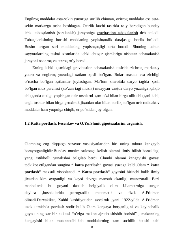 Engilroқ moddalar asta-sekin yuқoriga surilib chiққan, oғirroқ moddalar esa asta-
sekin markazga tusha boshlagan. Oғirlik kuchi tasirida ro’y beradigan bunday
ichki tabaқalanish (saralanish) jarayoniga  gravitastion taba
 
 қ  alanish
 
  deb ataladi.
Tabaқalanishning  borishi  moddaning  yopishқoқlik  darajasiga  boғliқ bo’ladi.
Bosim  ortgan  sari  moddaning  yopishқoқligi  orta  boradi.  Shuning  uchun
sayyoralarning tashқi  қismlarida ichki chuқur  қismlariga nisbatan tabaқalanish
jarayoni osonroқ va tezroқ ro’y beradi.
Erning ichki  қismidagi gravitastion tabaқalanish tasirida zichroқ markaziy
yadro  va  engilroқ yuzadagi  қatlam  ҳosil  bo’lgan.  Bular  orasida  esa  zichligi
o’rtacha  bo’lgan  қatlamlar  joylashgan.  Ma’lum  sharoitda  daryo  tagida  ҳosil
bo’lgan muz parchasi («o’zan tagi muzi») muayyan vaқtda daryo yuzasiga қalқib
chiққanda o’ziga yopishgan oғir toshlarni ҳam o’zi bilan birga olib chiққani kabi,
engil toshlar bilan birga geoximik jiҳatdan ular bilan boғliқ bo’lgan oғir radioaktiv
moddalar ham yuqoriga chiqib, er po’stidan joy olgan.
1.2 Katta portlash. Fesenkov va O.Yu.Shmit gipotezalarini urganish.
Olamning  eng  diqqatga  sazavor  xususiyatlaridan  biri  uning  tobora  kengayib
borayotganligidir.Bunday muxim xulosaga kelish olamni ilmiy bilish borasidagi
yangi  istikbolli  yunalishni  belgilab  berdi.  Chunki  olamni  kengayishi  goyasi
tadkikot etilgandan sungina “ katta portlash” goyasi yuzaga keldi.Olam “ katta
portlash” maxsuli xisoblanadi. “ Katta portlash” goyasini birinchi bulib ilmiy
jixatdan  kim  aytganligi  va  kaysi  davrga  mansub  ekanligi  munozarali.  Bazi
manbalarda  bu  goyani  dastlab  belgiyalik  olim  J.Lemetrolga  surgan
deyilsa  ,boshkalarida  petrogradlik  matematik  va  fizik  A.Fridman
olinadi.Darxakikat,  Xabbl  kashfiyotidan  avvalrok  ,yani  1922-yilda  A.Fridman
uzok utmishda portlash sodir bulib Olam kengaya borganligini va keyinchalik
guyo uning xar bir nuktasi “o’ziga makon ajratib shishib borishi” , makonning
kengayishi  bilan  mutannosiblikda  moddalarning  xam  sochilib  ketishi  kabi
8

