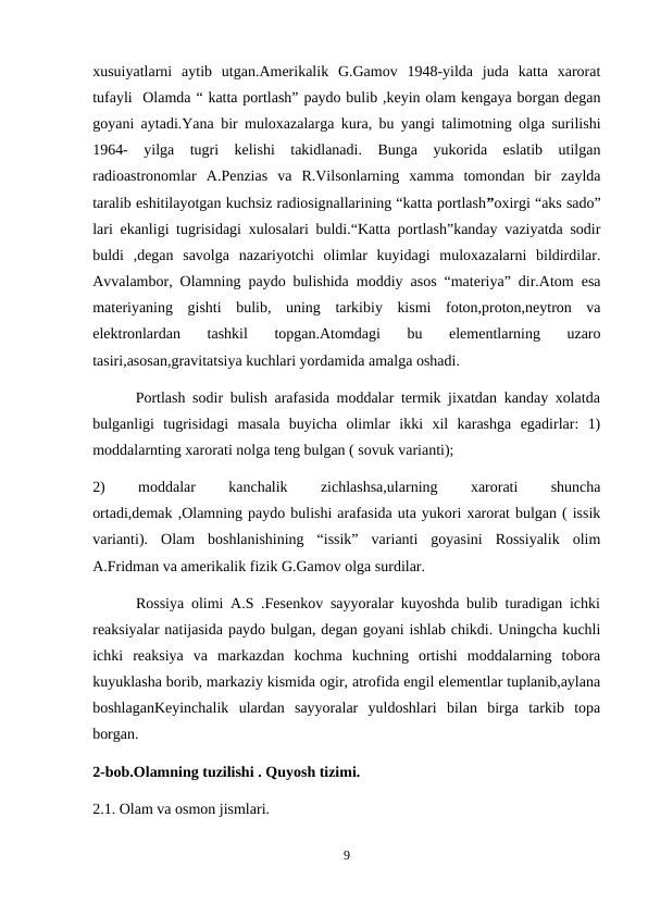 xusuiyatlarni  aytib  utgan.Amerikalik  G.Gamov  1948-yilda  juda  katta  xarorat
tufayli  Olamda “ katta portlash” paydo bulib ,keyin olam kengaya borgan degan
goyani aytadi.Yana bir muloxazalarga kura, bu yangi talimotning olga surilishi
1964-  yilga  tugri  kelishi  takidlanadi.  Bunga  yukorida  eslatib  utilgan
radioastronomlar  A.Penzias  va  R.Vilsonlarning  xamma  tomondan  bir  zaylda
taralib eshitilayotgan kuchsiz radiosignallarining “katta portlash”oxirgi “aks sado”
lari ekanligi tugrisidagi xulosalari buldi.“Katta portlash”kanday vaziyatda sodir
buldi  ,degan  savolga  nazariyotchi  olimlar  kuyidagi  muloxazalarni  bildirdilar.
Avvalambor, Olamning paydo bulishida moddiy asos “materiya” dir.Atom esa
materiyaning  gishti  bulib,  uning  tarkibiy  kismi  foton,proton,neytron  va
elektronlardan  tashkil  topgan.Atomdagi  bu  elementlarning  uzaro
tasiri,asosan,gravitatsiya kuchlari yordamida amalga oshadi.
      Portlash sodir bulish arafasida moddalar termik jixatdan kanday xolatda
bulganligi  tugrisidagi  masala  buyicha  olimlar  ikki  xil  karashga  egadirlar:  1)
moddalarnting xarorati nolga teng bulgan ( sovuk varianti);
2)
 
moddalar
 
kanchalik
 
zichlashsa,ularning
 
xarorati
 
shuncha
ortadi,demak ,Olamning paydo bulishi arafasida uta yukori xarorat bulgan ( issik
varianti).  Olam  boshlanishining  “issik”  varianti  goyasini  Rossiyalik  olim
A.Fridman va amerikalik fizik G.Gamov olga surdilar.
      Rossiya olimi A.S .Fesenkov sayyoralar kuyoshda bulib turadigan ichki
reaksiyalar natijasida paydo bulgan, degan goyani ishlab chikdi. Uningcha kuchli
ichki  reaksiya  va  markazdan  kochma  kuchning  ortishi  moddalarning  tobora
kuyuklasha borib, markaziy kismida ogir, atrofida engil elementlar tuplanib,aylana
boshlaganKeyinchalik  ulardan  sayyoralar  yuldoshlari  bilan  birga  tarkib  topa
borgan.
2-bob.Olamning tuzilishi . Quyosh tizimi.
2.1. Olam va osmon jismlari.
9
