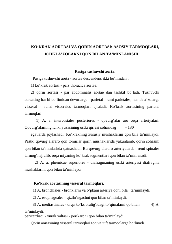 KO‘KRAK AORTASI VA QORIN AORTASI: ASOSIY TARMOQLARI,
ICHKI A’ZOLARNI QON BILAN TA’MINLANISHI.
Pastga tushuvchi aorta.
  Pastga tushuvchi aorta - aortae descendens ikki bo‘limdan : 
1) ko‘krak aortasi - pars thoracica aortae; 
2)  qorin  aortasi  -  par  abdominalis  aortae  dan  tashkil  bo‘ladi.  Tushuvchi
aortaning har bi bo‘limidan devorlarga - parietal - rami parietales, hamda a’zolarga
visseral  -  rami  viscerales  tarmoqlari  ajraladi.  Ko‘krak  aortasining  parietal
tarmoqlari : 
  1)  A.  a.  intercostales  posteriores  -  qovurg‘alar  aro  orqa  arteriyalari.
Qovurg‘alarning ichki yuzasining ostki qirrasi sohasidag         - 130 
egatlarda joylashadi. Ko‘krakning xususiy mushaklarini qon bila ta’minlaydi.
Pastki qovurg‘alararo qon tomirlar qorin mushaklarida yakunlanib, qorin sohasini
qon bilan ta’minlashda qatnashadi. Bu qovurg‘alararo arteriyalardan remi spinales
tarmog‘i ajralib, orqa miyaning ko‘krak segmentlari qon bilan ta’minlanadi. 
  2) A. a. phrenicae superiores - diafragmaning ustki arteriyasi diafragma
mushaklarini qon bilan ta’minlaydi. 
   Ko‘krak aortasining visseral tarmoqlari. 
  1) A. bronchiales - bronxlarni va o‘pkani arteriya qoni bila   ta’minlaydi. 
  2) A. esophageales - qizilo‘ngachni qon bilan ta’minlaydi. 
  4) A.
pericardiaci - yurak xaltasi - perikardni qon bilan ta’minlaydi. 
Qorin aortasining visseral tarmoqlari toq va juft tarmoqlarga bo‘linadi. 
  3) A. mediastinales - orqa ko‘ks oralig‘idagi to‘qimalarni qo bilan
ta’minlaydi. 

