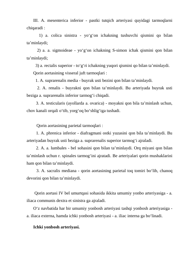 III. A. mesenterica inferior - pastki tutqich arteriyasi quyidagi tarmoqlarni
chiqaradi : 
  1)  a.  colica  sinistra  -  yo‘g‘on  ichakning  tushuvchi  qismini  qo  bilan
ta’minlaydi; 
  2) a. a. sigmoideae - yo‘g‘on ichakning S-simon ichak qismini qon bilan
ta’minlaydi; 
  3) a. rectalis superior - to‘g‘ri ichakning yuqori qismini qo bilan ta’minlaydi. 
Qorin aortasining visseral juft tarmoqlari : 
  1. A. suprarenalis media - buyrak usti bezini qon bilan ta’minlaydi. 
  2. A. renalis - buyrakni qon bilan ta’minlaydi. Bu arteriyada buyrak usti
beziga a. suprarenalis inferior tarmog‘i chiqadi. 
  3. A. testicularis (ayollarda a. ovarica) - moyakni qon bila ta’minlash uchun,
chov kanali orqali o‘tib, yorg‘oq bo‘shlig‘iga tushadi. 
   Qorin aortasining parietal tarmoqlari : 
  1. A. phrenica inferior - diafragmani ostki yuzasini qon bila ta’minlaydi. Bu
arteriyadan buyrak usti beziga a. suprarenalis superior tarmog‘i ajraladi. 
  2. A. a. lumbales - bel sohasini qon bilan ta’minlaydi. Orq miyani qon bilan
ta’minlash uchun r. spinales tarmog‘ini ajratadi. Be arteriyalari qorin mushaklarini
ham qon bilan ta’minlaydi. 
  3. A. sacralis mediana - qorin aortasining parietal toq tomiri bo‘lib, chanoq
devorini qon bilan ta’minlaydi. 
 Qorin aortasi IV bel umurtqasi sohasida ikkita umumiy yonbo arteriyasiga - a.
iliaca communis dextra et sinistra ga ajraladi. 
O‘z navbatida har bir umumiy yonbosh arteriyasi tashqi yonbosh arteriyasiga -
a. iliaca externa, hamda ichki yonbosh arteriyasi - a. iliac interna ga bo‘linadi. 
Ichki yonbosh arteriyasi. 
