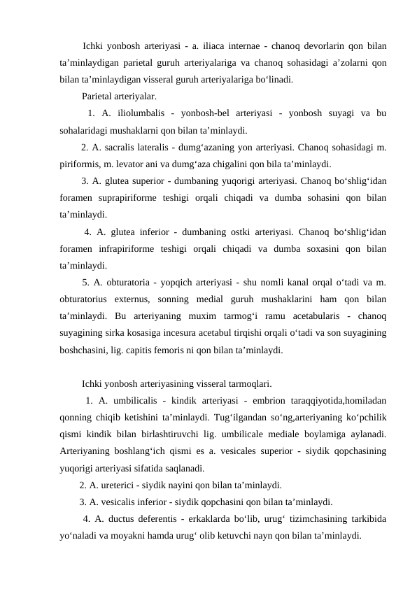   Ichki yonbosh arteriyasi - a. iliaca internae - chanoq devorlarin  qon bilan
ta’minlaydigan parietal guruh arteriyalariga va chanoq sohasidagi a’zolarni qon
bilan ta’minlaydigan visseral guruh arteriyalariga bo‘linadi. 
   Parietal arteriyalar. 
  1.  A.  iliolumbalis  -  yonbosh-bel  arteriyasi  -  yonbosh  suyagi  va  bu
sohalaridagi mushaklarni qon bilan ta’minlaydi. 
  2. A. sacralis lateralis - dumg‘azaning yon arteriyasi. Chanoq sohasidagi m.
piriformis, m. levator ani va dumg‘aza chigalini qon bila ta’minlaydi. 
  3. A. glutea superior - dumbaning yuqorigi arteriyasi. Chanoq bo‘shlig‘idan
foramen  suprapiriforme  teshigi  orqali  chiqadi  va  dumba  sohasini  qon  bilan
ta’minlaydi. 
  4. A. glutea inferior - dumbaning ostki arteriyasi. Chanoq bo‘shlig‘idan
foramen  infrapiriforme  teshigi  orqali  chiqadi  va  dumba  soxasini  qon  bilan
ta’minlaydi. 
  5. A. obturatoria - yopqich arteriyasi - shu nomli kanal orqal o‘tadi va m.
obturatorius  externus,  sonning  medial  guruh  mushaklarini  ham  qon  bilan
ta’minlaydi.  Bu  arteriyaning  muxim  tarmog‘i  ramu  acetabularis  -  chanoq
suyagining sirka kosasiga incesura acetabul tirqishi orqali o‘tadi va son suyagining
boshchasini, lig. capitis femoris ni qon bilan ta’minlaydi. 
   Ichki yonbosh arteriyasining visseral tarmoqlari. 
  1.  A.  umbilicalis  -  kindik  arteriyasi  -  embrion  taraqqiyotida,homiladan
qonning chiqib ketishini ta’minlaydi. Tug‘ilgandan so‘ng,arteriyaning ko‘pchilik
qismi kindik bilan birlashtiruvchi lig. umbilicale mediale boylamiga aylanadi.
Arteriyaning boshlang‘ich qismi es a. vesicales superior - siydik qopchasining
yuqorigi arteriyasi sifatida saqlanadi. 
  2. A. ureterici - siydik nayini qon bilan ta’minlaydi. 
  3. A. vesicalis inferior - siydik qopchasini qon bilan ta’minlaydi. 
  4. A. ductus deferentis - erkaklarda bo‘lib, urug‘ tizimchasining tarkibida
yo‘naladi va moyakni hamda urug‘ olib ketuvchi nayn qon bilan ta’minlaydi. 
