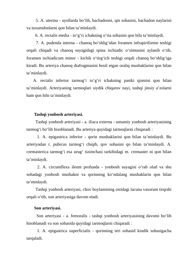   5. A. uterina - ayollarda bo‘lib, bachadonni, qin sohasini, bachadon naylarini
va tuxumdonlarni qon bilan ta’minlaydi. 
  6. A. rectalis media - to‘g‘ri ichakning o‘rta sohasini qon bila ta’minlaydi. 
  7. A. pudenda interna - chanoq bo‘shlig‘idan foramen infrapiriforme teshigi
orqali chiqadi va chanoq suyagidagi spina ischiadic o‘simtasini aylanib o‘tib,
foramen ischiadicum minor - kichik o‘tirg‘ich teshigi orqali chanoq bo‘shlig‘iga
kiradi. Bu arteriya chanoq diafragmasini hosil etgan oraliq mushaklarini qon bilan
ta’minlaydi. 
A.  rectalis  inferior  tarmog‘i  to‘g‘ri  ichakning  pastki  qismini  qon  bilan
ta’minlaydi. Arteriyaning tarmoqlari siydik chiqaruv nayi, tashqi jinsiy a’zolarni
ham qon biln ta’minlaydi. 
 Tashqi yonbosh arteriyasi. 
  Tashqi yonbosh arteriyasi - a. iliaca externa - umumiy yonbosh arteriyasining
tarmog‘i bo‘lib hisoblanadi. Bu arteriya quyidagi tarmoqlarni chiqaradi : 
  1. A. epigastrica inferior - qorin mushaklarini qon bilan ta’minlaydi. Bu
arteriyadan r. pubicus tarmog‘i chiqib, qov sohasini  qo bilan ta’minlaydi. A.
cremasterica tarmog‘i esa urug‘ tizimchasi tarkibidagi m. cremaster ni qon bilan
ta’minlaydi. 
  2. A. circumflexa ileum profunda - yonbosh suyagini o‘rab olad va shu
sohadagi  yonbosh  mushakni  va  qorinning  ko‘ndalang  mushaklarin  qon  bilan
ta’minlaydi. 
  Tashqi yonbosh arteriyasi, chov boylamining ostidagi lacuna vasorum tirqishi
orqali o‘tib, son arteriyasiga davom etadi. 
 Son arteriyasi. 
  Son arteriyasi - a. femoralis - tashqi yonbosh arteriyasining davomi bo‘lib
hisoblanadi va son sohasida quyidagi tarmoqlarni chiqaradi : 
  1. A. epigastrica superficialis - qorinning teri sohasid kindik sohasigacha
tarqaladi. 
