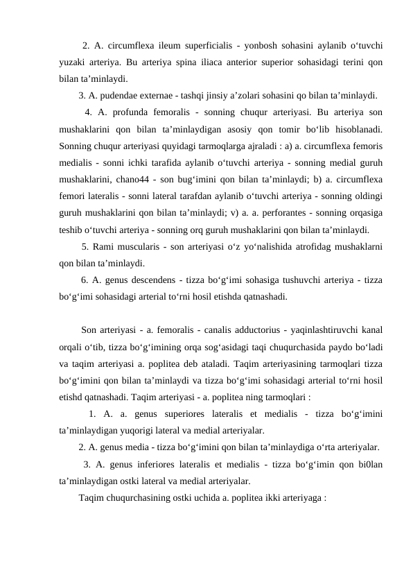   2. A. circumflexa ileum superficialis - yonbosh sohasini aylanib o‘tuvchi
yuzaki arteriya. Bu arteriya spina iliaca anterior superior sohasidagi terini qon
bilan ta’minlaydi. 
  3. A. pudendae externae - tashqi jinsiy a’zolari sohasini qo bilan ta’minlaydi. 
  4.  A.  profunda  femoralis  -  sonning  chuqur  arteriyasi.  Bu  arteriya  son
mushaklarini  qon  bilan  ta’minlaydigan  asosiy  qon  tomir  bo‘lib  hisoblanadi.
Sonning chuqur arteriyasi quyidagi tarmoqlarga ajraladi : a) a. circumflexa femoris
medialis - sonni ichki tarafida aylanib o‘tuvchi arteriya - sonning medial guruh
mushaklarini, chano44 - son bug‘imini qon bilan ta’minlaydi; b) a. circumflexa
femori lateralis - sonni lateral tarafdan aylanib o‘tuvchi arteriya - sonning oldingi
guruh mushaklarini qon bilan ta’minlaydi; v) a. a. perforantes - sonning orqasiga
teshib o‘tuvchi arteriya - sonning orq guruh mushaklarini qon bilan ta’minlaydi. 
  5. Rami muscularis - son arteriyasi o‘z yo‘nalishida atrofidag mushaklarni
qon bilan ta’minlaydi. 
  6. A. genus descendens - tizza bo‘g‘imi sohasiga tushuvchi arteriya - tizza
bo‘g‘imi sohasidagi arterial to‘rni hosil etishda qatnashadi. 
  Son arteriyasi - a. femoralis - canalis adductorius - yaqinlashtiruvchi kanal
orqali o‘tib, tizza bo‘g‘imining orqa sog‘asidagi taqi chuqurchasida paydo bo‘ladi
va taqim arteriyasi a. poplitea deb ataladi. Taqim arteriyasining tarmoqlari tizza
bo‘g‘imini qon bilan ta’minlaydi va tizza bo‘g‘imi sohasidagi arterial to‘rni hosil
etishd qatnashadi. Taqim arteriyasi - a. poplitea ning tarmoqlari : 
  1.  A.  a.  genus  superiores  lateralis  et  medialis  -  tizza  bo‘g‘imini
ta’minlaydigan yuqorigi lateral va medial arteriyalar. 
  2. A. genus media - tizza bo‘g‘imini qon bilan ta’minlaydiga o‘rta arteriyalar. 
  3. A. genus inferiores lateralis et medialis - tizza bo‘g‘imin qon bi0lan
ta’minlaydigan ostki lateral va medial arteriyalar. 
  Taqim chuqurchasining ostki uchida a. poplitea ikki arteriyaga : 
