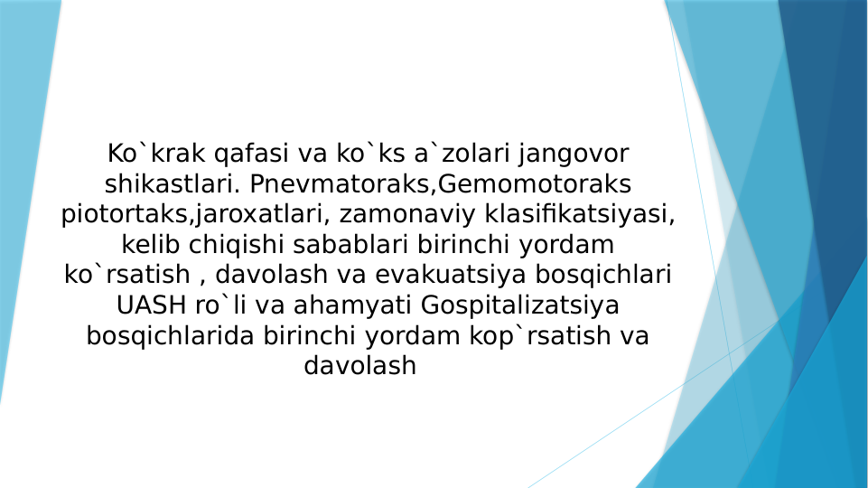 Ko`krak qafasi va ko`ks a`zolari jangovor 
shikastlari. Pnevmatoraks,Gemomotoraks 
piotortaks,jaroxatlari, zamonaviy klasifikatsiyasi, 
kelib chiqishi sabablari birinchi yordam 
ko`rsatish , davolash va evakuatsiya bosqichlari 
UASH ro`li va ahamyati Gospitalizatsiya 
bosqichlarida birinchi yordam kop`rsatish va 
davolash  

