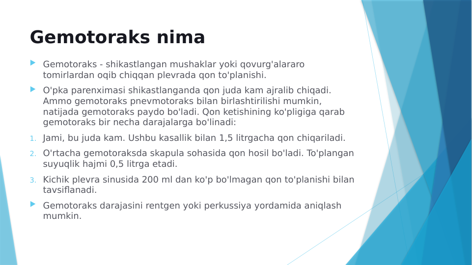 Gemotoraks nima
 Gemotoraks - shikastlangan mushaklar yoki qovurg'alararo 
tomirlardan oqib chiqqan plevrada qon to'planishi.
 O'pka parenximasi shikastlanganda qon juda kam ajralib chiqadi. 
Ammo gemotoraks pnevmotoraks bilan birlashtirilishi mumkin, 
natijada gemotoraks paydo bo'ladi. Qon ketishining ko'pligiga qarab 
gemotoraks bir necha darajalarga bo'linadi:
1. Jami, bu juda kam. Ushbu kasallik bilan 1,5 litrgacha qon chiqariladi.
2. O'rtacha gemotoraksda skapula sohasida qon hosil bo'ladi. To'plangan 
suyuqlik hajmi 0,5 litrga etadi.
3. Kichik plevra sinusida 200 ml dan ko'p bo'lmagan qon to'planishi bilan 
tavsiflanadi.
 Gemotoraks darajasini rentgen yoki perkussiya yordamida aniqlash 
mumkin.
