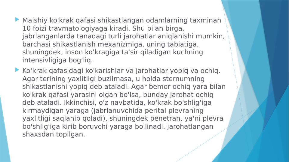  Maishiy ko'krak qafasi shikastlangan odamlarning taxminan 
10 foizi travmatologiyaga kiradi. Shu bilan birga, 
jabrlanganlarda tanadagi turli jarohatlar aniqlanishi mumkin, 
barchasi shikastlanish mexanizmiga, uning tabiatiga, 
shuningdek, inson ko'kragiga ta'sir qiladigan kuchning 
intensivligiga bog'liq.
 Ko'krak qafasidagi ko'karishlar va jarohatlar yopiq va ochiq. 
Agar terining yaxlitligi buzilmasa, u holda sternumning 
shikastlanishi yopiq deb ataladi. Agar bemor ochiq yara bilan 
ko'krak qafasi yarasini olgan bo'lsa, bunday jarohat ochiq 
deb ataladi. Ikkinchisi, o'z navbatida, ko'krak bo'shlig'iga 
kirmaydigan yaraga (jabrlanuvchida perital plevraning 
yaxlitligi saqlanib qoladi), shuningdek penetran, ya'ni plevra 
bo'shlig'iga kirib boruvchi yaraga bo'linadi. jarohatlangan 
shaxsdan topilgan.
