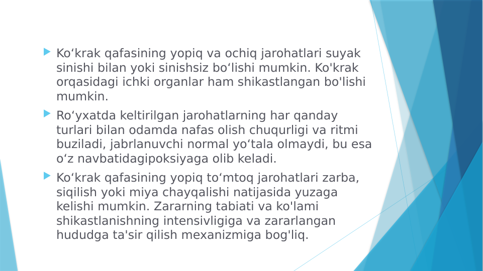  Koʻkrak qafasining yopiq va ochiq jarohatlari suyak 
sinishi bilan yoki sinishsiz boʻlishi mumkin. Ko'krak 
orqasidagi ichki organlar ham shikastlangan bo'lishi 
mumkin.
 Roʻyxatda keltirilgan jarohatlarning har qanday 
turlari bilan odamda nafas olish chuqurligi va ritmi 
buziladi, jabrlanuvchi normal yoʻtala olmaydi, bu esa 
oʻz navbatidagipoksiyaga olib keladi.
 Koʻkrak qafasining yopiq toʻmtoq jarohatlari zarba, 
siqilish yoki miya chayqalishi natijasida yuzaga 
kelishi mumkin. Zararning tabiati va ko'lami 
shikastlanishning intensivligiga va zararlangan 
hududga ta'sir qilish mexanizmiga bog'liq.
