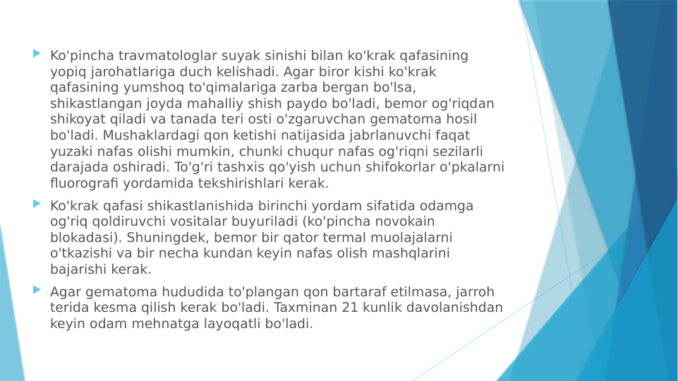  Ko'pincha travmatologlar suyak sinishi bilan ko'krak qafasining 
yopiq jarohatlariga duch kelishadi. Agar biror kishi ko'krak 
qafasining yumshoq to'qimalariga zarba bergan bo'lsa, 
shikastlangan joyda mahalliy shish paydo bo'ladi, bemor og'riqdan 
shikoyat qiladi va tanada teri osti o'zgaruvchan gematoma hosil 
bo'ladi. Mushaklardagi qon ketishi natijasida jabrlanuvchi faqat 
yuzaki nafas olishi mumkin, chunki chuqur nafas og'riqni sezilarli 
darajada oshiradi. To'g'ri tashxis qo'yish uchun shifokorlar o'pkalarni 
fluorografi yordamida tekshirishlari kerak.
 Ko'krak qafasi shikastlanishida birinchi yordam sifatida odamga 
og'riq qoldiruvchi vositalar buyuriladi (ko'pincha novokain 
blokadasi). Shuningdek, bemor bir qator termal muolajalarni 
o'tkazishi va bir necha kundan keyin nafas olish mashqlarini 
bajarishi kerak.
 Agar gematoma hududida to'plangan qon bartaraf etilmasa, jarroh 
terida kesma qilish kerak bo'ladi. Taxminan 21 kunlik davolanishdan 
keyin odam mehnatga layoqatli bo'ladi.
