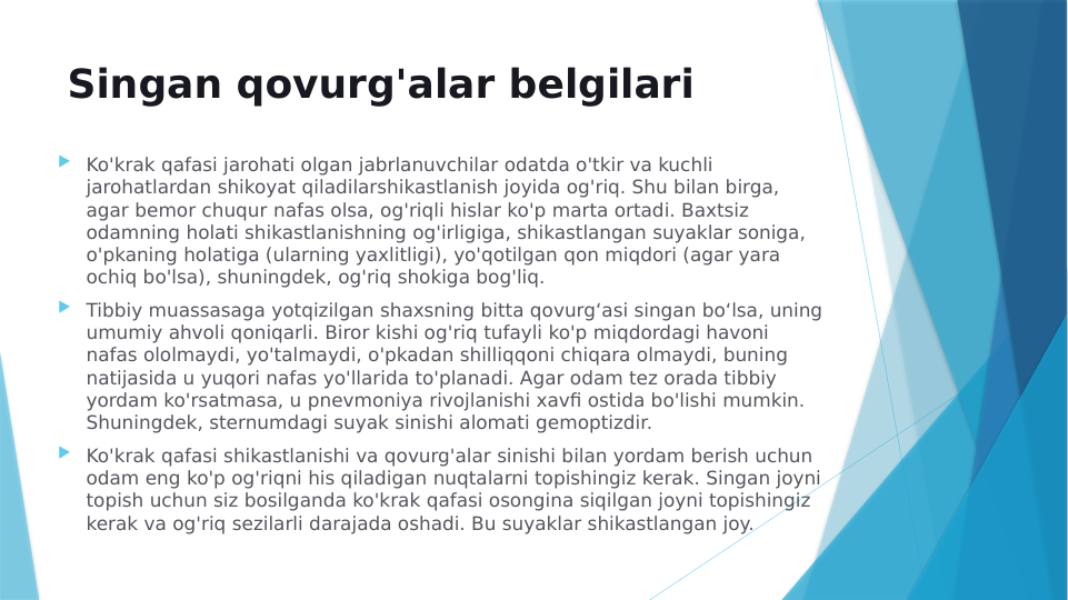 Singan qovurg'alar belgilari
 Ko'krak qafasi jarohati olgan jabrlanuvchilar odatda o'tkir va kuchli 
jarohatlardan shikoyat qiladilarshikastlanish joyida og'riq. Shu bilan birga, 
agar bemor chuqur nafas olsa, og'riqli hislar ko'p marta ortadi. Baxtsiz 
odamning holati shikastlanishning og'irligiga, shikastlangan suyaklar soniga, 
o'pkaning holatiga (ularning yaxlitligi), yo'qotilgan qon miqdori (agar yara 
ochiq bo'lsa), shuningdek, og'riq shokiga bog'liq.
 Tibbiy muassasaga yotqizilgan shaxsning bitta qovurgʻasi singan boʻlsa, uning 
umumiy ahvoli qoniqarli. Biror kishi og'riq tufayli ko'p miqdordagi havoni 
nafas ololmaydi, yo'talmaydi, o'pkadan shilliqqoni chiqara olmaydi, buning 
natijasida u yuqori nafas yo'llarida to'planadi. Agar odam tez orada tibbiy 
yordam ko'rsatmasa, u pnevmoniya rivojlanishi xavfi ostida bo'lishi mumkin. 
Shuningdek, sternumdagi suyak sinishi alomati gemoptizdir.
 Ko'krak qafasi shikastlanishi va qovurg'alar sinishi bilan yordam berish uchun 
odam eng ko'p og'riqni his qiladigan nuqtalarni topishingiz kerak. Singan joyni 
topish uchun siz bosilganda ko'krak qafasi osongina siqilgan joyni topishingiz 
kerak va og'riq sezilarli darajada oshadi. Bu suyaklar shikastlangan joy.
