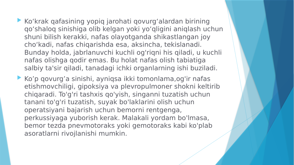  Koʻkrak qafasining yopiq jarohati qovurgʻalardan birining 
qoʻshaloq sinishiga olib kelgan yoki yoʻqligini aniqlash uchun 
shuni bilish kerakki, nafas olayotganda shikastlangan joy 
choʻkadi, nafas chiqarishda esa, aksincha, tekislanadi. 
Bunday holda, jabrlanuvchi kuchli og'riqni his qiladi, u kuchli 
nafas olishga qodir emas. Bu holat nafas olish tabiatiga 
salbiy ta'sir qiladi, tanadagi ichki organlarning ishi buziladi.
 Ko’p qovurg’a sinishi, ayniqsa ikki tomonlama,og'ir nafas 
etishmovchiligi, gipoksiya va plevropulmoner shokni keltirib 
chiqaradi. To'g'ri tashxis qo'yish, singanni tuzatish uchun 
tanani to'g'ri tuzatish, suyak bo'laklarini olish uchun 
operatsiyani bajarish uchun bemorni rentgenga, 
perkussiyaga yuborish kerak. Malakali yordam bo'lmasa, 
bemor tezda pnevmotoraks yoki gemotoraks kabi ko'plab 
asoratlarni rivojlanishi mumkin.
