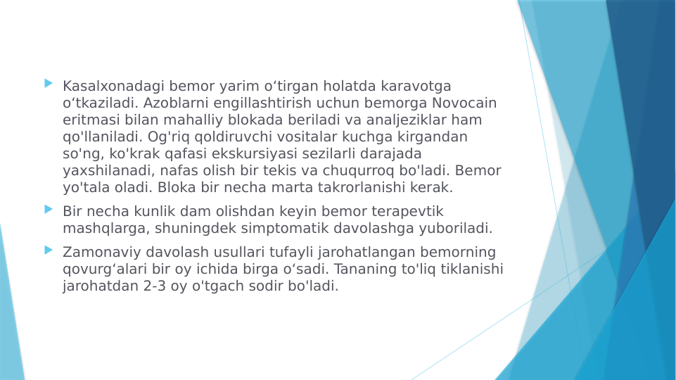  Kasalxonadagi bemor yarim oʻtirgan holatda karavotga 
oʻtkaziladi. Azoblarni engillashtirish uchun bemorga Novocain 
eritmasi bilan mahalliy blokada beriladi va analjeziklar ham 
qo'llaniladi. Og'riq qoldiruvchi vositalar kuchga kirgandan 
so'ng, ko'krak qafasi ekskursiyasi sezilarli darajada 
yaxshilanadi, nafas olish bir tekis va chuqurroq bo'ladi. Bemor 
yo'tala oladi. Bloka bir necha marta takrorlanishi kerak.
 Bir necha kunlik dam olishdan keyin bemor terapevtik 
mashqlarga, shuningdek simptomatik davolashga yuboriladi.
 Zamonaviy davolash usullari tufayli jarohatlangan bemorning 
qovurgʻalari bir oy ichida birga oʻsadi. Tananing to'liq tiklanishi 
jarohatdan 2-3 oy o'tgach sodir bo'ladi.
