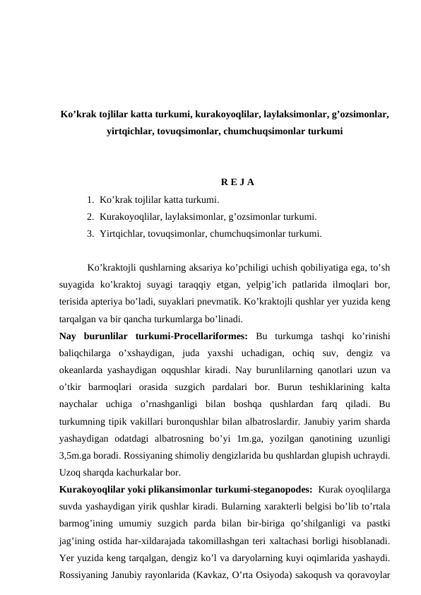 Ko’krak tojlilar katta turkumi, kurakoyoqlilar, laylaksimonlar, g’ozsimonlar,
yirtqichlar, tovuqsimonlar, chumchuqsimonlar turkumi
R E J A
1. Ko’krak tojlilar katta turkumi.
2. Kurakoyoqlilar, laylaksimonlar, g’ozsimonlar turkumi.
3. Yirtqichlar, tovuqsimonlar, chumchuqsimonlar turkumi.
         Ko’kraktojli qushlarning aksariya ko’pchiligi uchish qobiliyatiga ega, to’sh
suyagida  ko’kraktoj  suyagi  taraqqiy  etgan,  yelpig’ich  patlarida  ilmoqlari  bor,
terisida apteriya bo’ladi, suyaklari pnevmatik. Ko’kraktojli qushlar yer yuzida keng
tarqalgan va bir qancha turkumlarga bo’linadi.
Nay  burunlilar  turkumi-Procellariformes: Bu  turkumga  tashqi  ko’rinishi
baliqchilarga  o’xshaydigan,  juda  yaxshi  uchadigan,  ochiq  suv,  dengiz  va
okeanlarda yashaydigan oqqushlar kiradi.  Nay burunlilarning qanotlari uzun va
o’tkir  barmoqlari  orasida  suzgich  pardalari  bor.  Burun  teshiklarining  kalta
naychalar  uchiga  o’rnashganligi  bilan  boshqa  qushlardan  farq  qiladi.  Bu
turkumning tipik vakillari buronqushlar bilan albatroslardir. Janubiy yarim sharda
yashaydigan  odatdagi  albatrosning  bo’yi  1m.ga,  yozilgan  qanotining  uzunligi
3,5m.ga boradi. Rossiyaning shimoliy dengizlarida bu qushlardan glupish uchraydi.
Uzoq sharqda kachurkalar bor.
Kurakoyoqlilar yoki plikansimonlar turkumi-steganopodes:  Kurak oyoqlilarga
suvda yashaydigan yirik qushlar kiradi. Bularning xarakterli belgisi bo’lib to’rtala
barmog’ining  umumiy  suzgich  parda  bilan  bir-biriga  qo’shilganligi  va  pastki
jag’ining ostida har-xildarajada takomillashgan teri xaltachasi borligi hisoblanadi.
Yer yuzida keng tarqalgan, dengiz ko’l va daryolarning kuyi oqimlarida yashaydi.
Rossiyaning Janubiy rayonlarida (Kavkaz, O’rta Osiyoda) sakoqush va qoravoylar
