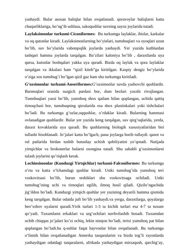 yashaydi.  Bular  asosan  baliqlar  bilan  ovqatlanadi.  qoravoylar  baliqlarni  katta
chuqurliklariga, ho’ng’ib ushlasa, sakoqushlar suvning sayoz joylarida tutadi.
Laylaksimonlar turkumi-Ciconiformes:  Bu turkumga laylaklar, ibislar, karkalar
va oq qutonlar kiradi. Laylaksimonlarning bo’yinlari, tumshuqlari va oyoqlari uzun
bo’lib,  suv  bo’ylarida  vabotqoqlik  joylarda  yashaydi.  Yer  yuzida  kutblardan
tashqari hamma joylarda tarqalgan. Ba’zilari kaloniya bo’lib , daraxtlarda uya
qursa, kutonlar boshqalari yakka uya quradi. Bizda oq laylak va qora laylaklar
tarqalgan va ikkalasi ham  “qizil kitob”ga kiritilgan. Kaspiy dengiz bo’ylarida
o’ziga xos tumshug’i bo’lgan qizil gaz ham shu turkumga kiritiladi.
G’ozsimonlar turkumi-Anseriformes:G’ozsimonlar suvda yashovchi qushlardir.
Barmoqlari  orasida  suzgich  pardasi  bor,  dum  bezlari  yaxshi  rivojlangan.
Tumshuqlari yassi bo’lib, yumshoq shox qatlam bilan qoplangan, uchida qattiq
tirnoqchasi bor, tumshuqning qirralarida esa shox plastinkalari yoki tishchalari
bo’ladi.  Bu  turkumga  g’ozlar,oqqushlar,  o’rdaklar  kiradi.  Bularning  hammasi
ovlanadigan qushlardir. Bular yer yuzida keng tarqalgan, suv qirg’oqlarida, yerda,
daraxt  kovaklarida  uya  quradi.  Bu  qushlarning  biologik  xususiyatlaridan  biri
tullashi hisoblanadi. Jo’jalari katta bo’lgach, pana joylarga borib tullaydi. qanot va
rul  patlarida  birdan  tushib  butunlay  uchish  qobiliyatini  yo’qotadi.  Natijada
yirtqichlar va brokonerlar bularni osongina tutadi. Shu sababli g’ozsimonlarni
tulash joylarini qo’riqlash kerak.
Lochinsimonlar (Kunduzgi Yirtqichlar) turkumi-Falconiformes: Bu turkumga
o’rta  va  katta  o’lchamdagi  qushlar  kiradi.  Ustki  tumshug’ida  yumshoq  teri
voskovitsasi  bo’lib,  burun  teshiklari  shu  voskovitsaga  ochiladi.  Ustki
tumshug’ining  uchi  va  tirnoqlari  egilib,  ilmoq  hosil  qiladi.  Qizilo’ngachida
jig’ildon bo’ladi. Kunduzgi yirtqich qushlar yer yuzining deyarili hamma qismida
keng tarqalgan. Bular odatda juft bo’lib yashaydi.va yerga, daraxtlarga, qoyalarga
beo’xshov uyalarni quradi.Yirik turlari 1-3 ta kichik turlari esa 4-7 ta tuxum
qo’yadi. Tuxumlarni  erkaklari  va urg’ochilari  navbvtlashib  bosadi. Tuxumdan
ochib chiqqan jo’jalari ko’zi ochiq, lekin nimjon bo’ladi, terisi yumshoq pat bilan
qoplangan bo’ladi.bu q-ushlar faqat hayvonlar bilan ovqatlanadi. Bu turkumga
o’limtik bilan ovqatlanadigan Amerika tasqaralarini va bizda tog’li rayonlarda
yashaydigan odatdagi tasqaralarni, afrikada yashaydigan mirzaqush, qarchig’ay,
