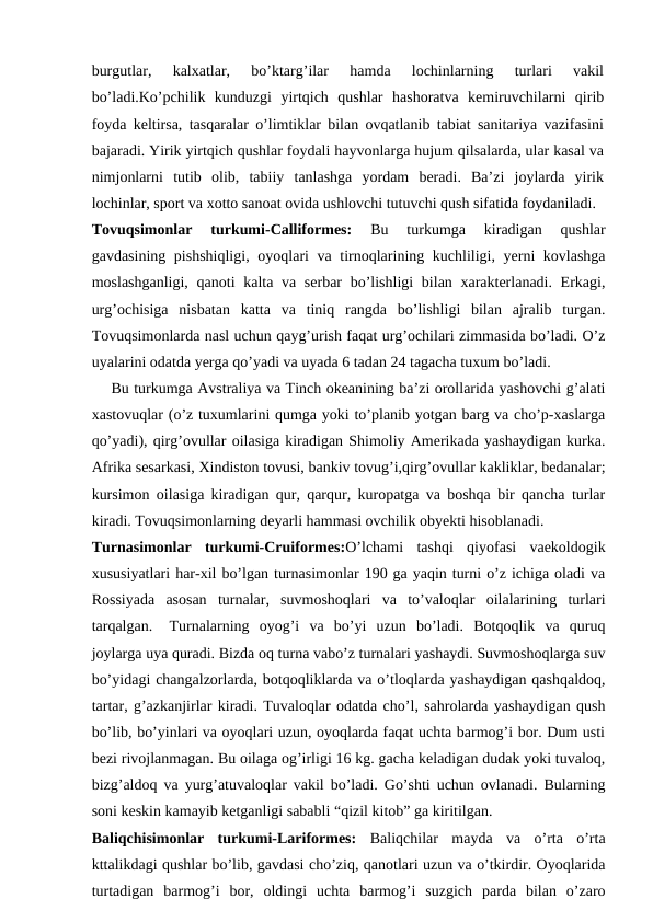 burgutlar,  kalxatlar,  bo’ktarg’ilar  hamda  lochinlarning  turlari  vakil
bo’ladi.Ko’pchilik  kunduzgi  yirtqich  qushlar  hashoratva  kemiruvchilarni  qirib
foyda keltirsa, tasqaralar o’limtiklar bilan ovqatlanib tabiat sanitariya vazifasini
bajaradi. Yirik yirtqich qushlar foydali hayvonlarga hujum qilsalarda, ular kasal va
nimjonlarni  tutib  olib,  tabiiy  tanlashga  yordam  beradi.  Ba’zi  joylarda  yirik
lochinlar, sport va xotto sanoat ovida ushlovchi tutuvchi qush sifatida foydaniladi. 
Tovuqsimonlar  turkumi-Calliformes: 
Bu  turkumga  kiradigan  qushlar
gavdasining pishshiqligi,  oyoqlari va tirnoqlarining kuchliligi, yerni  kovlashga
moslashganligi, qanoti  kalta va serbar  bo’lishligi  bilan xarakterlanadi. Erkagi,
urg’ochisiga  nisbatan  katta  va  tiniq  rangda  bo’lishligi  bilan  ajralib  turgan.
Tovuqsimonlarda nasl uchun qayg’urish faqat urg’ochilari zimmasida bo’ladi. O’z
uyalarini odatda yerga qo’yadi va uyada 6 tadan 24 tagacha tuxum bo’ladi.
    Bu turkumga Avstraliya va Tinch okeanining ba’zi orollarida yashovchi g’alati
xastovuqlar (o’z tuxumlarini qumga yoki to’planib yotgan barg va cho’p-xaslarga
qo’yadi), qirg’ovullar oilasiga kiradigan Shimoliy Amerikada yashaydigan kurka.
Afrika sesarkasi, Xindiston tovusi, bankiv tovug’i,qirg’ovullar kakliklar, bedanalar;
kursimon oilasiga kiradigan qur, qarqur, kuropatga va boshqa bir qancha turlar
kiradi. Tovuqsimonlarning deyarli hammasi ovchilik obyekti hisoblanadi.
Turnasimonlar  turkumi-Cruiformes:O’lchami  tashqi  qiyofasi  vaekoldogik
xususiyatlari har-xil bo’lgan turnasimonlar 190 ga yaqin turni o’z ichiga oladi va
Rossiyada  asosan  turnalar,  suvmoshoqlari  va  to’valoqlar  oilalarining  turlari
tarqalgan.
Turnalarning  oyog’i  va  bo’yi  uzun  bo’ladi.  Botqoqlik  va  quruq
joylarga uya quradi. Bizda oq turna vabo’z turnalari yashaydi. Suvmoshoqlarga suv
bo’yidagi changalzorlarda, botqoqliklarda va o’tloqlarda yashaydigan qashqaldoq,
tartar, g’azkanjirlar kiradi. Tuvaloqlar odatda cho’l, sahrolarda yashaydigan qush
bo’lib, bo’yinlari va oyoqlari uzun, oyoqlarda faqat uchta barmog’i bor. Dum usti
bezi rivojlanmagan. Bu oilaga og’irligi 16 kg. gacha keladigan dudak yoki tuvaloq,
bizg’aldoq va yurg’atuvaloqlar vakil bo’ladi. Go’shti uchun ovlanadi. Bularning
soni keskin kamayib ketganligi sababli “qizil kitob” ga kiritilgan.
Baliqchisimonlar  turkumi-Lariformes: Baliqchilar  mayda  va  o’rta  o’rta
kttalikdagi qushlar bo’lib, gavdasi cho’ziq, qanotlari uzun va o’tkirdir. Oyoqlarida
turtadigan  barmog’i  bor,  oldingi  uchta  barmog’i  suzgich  parda  bilan  o’zaro
