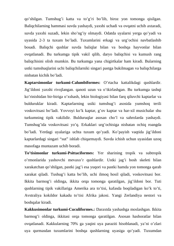 qo’shilgan.  Tumshug’i  katta  va  to’g’ri  bo’lib,  biroz  yon  tomonga  qisilgan.
Baliqchilarning hammasi suvda yashaydi, yaxshi uchadi va ovqatni uchib axtaradi,
suvda yaxshi suzadi, lekin sho’ng’iy olmaydi. Odatda uyalarni yerga qo’yadi va
uyasida  2-3  ta  tuxum  bo’ladi.  Tuxumlarini  erkagi  va  urg’ochisi  navbatlashib
bosadi.  Baliqchi  qushlar  suvda  baliqlar  bilan  va  boshqa  hayvonlar  bilan
ovqatlanadi.  Bu turkumga  tipik  vakil  qilib,  daryo  baliqchisi  va kumush  rang
baliqchisini olish mumkin. Bu turkumga yana chigirtkalar ham kiradi. Bularning
ustki tumshuqlarini uchi baliqchilarniki singari pastga bukilmagan va baliqchilarga
nisbatan kichik bo’ladi.
Kaptarsimonlar  turkumi-Calumbiformes:  O’rtacha  kattalikdagi  qushlardir.
Jig’ildoni yaxshi rivojlangan. qanoti uzun va o’tkirlashgan. Bu turkumga tashqi
ko’rinishidan bir-biriga o’xshash, lekin biologiyasi bilan farq qiluvchi kaptarlar va
bulduruklar  kiradi.  Kaptarlarning  usiki  tumshug’i  asosida  yumshoq  terili
voskovitsasi bo’ladi. Yovvoyi ko’k kaptar, g’ov kaptar va har-xil musichalar shu
turkumning  tipik  vakilidir.  Bulduruqlar  asosan  cho’l  va  sahrolarda  yashaydi.
Tumshug’ida voskovitsasi  yo’q. Erkaklari urg’ochisiga nisbatan ochiq roangda
bo’ladi.  Yerdagi  uyalariga  uchta  tuxum  qo’yadi.  Ko’payish  vaqtida  jig’ildoni
kaptarlardagi singari “sut” ishlab chiqarmaydi. Suvda ichish uchun uyasidan uzoq
masofaga muntazam uchib boradi.
To’tisimonlar  turkumi-Psittaciformes:  Yer  sharining  tropik  va  subtropik
o’rmonlarida  yashovchi  mevaxo’r  qushlardir.  Ustki  jag’i  bosh  skeleti  bilan
xarakatchan qo’shilgan, pastki jag’i esa yuqori va pastki hamda yon tomonga qarab
xarakat qiladi. Tushug’i katta bo’lib, uchi ilmoq hosil qiladi, voskovitsasi bor.
Ikkita  barmog’i  oldinga,  ikkita  orqa  tomonga  qaratilgan,  jig’ildoni  bor.  Tuti
qushlarning tipik vakillariga Amerika ara to’tisi, kafasda boqiladigan ko’k to’ti,
Avstraliya  kokildor  kakadu  to’tisi  Afrika jakosi.  Yangi  Zerlandiya  nestori  va
boshqalar kiradi.
Kakkusimonlar turkumi-Cuculiformes.: Daraxtda yashashga moslashgan. Ikkita
barmog’i  oldinga,  ikkitasi  orqa  tomonga  qaratilgan.  Asosan  hashoratlar  bilan
ovqatlanadi. Kakkularning 70% ga yaqini uya paraziti hisoblanadi, ya’ni o’zlari
uya  qurmasdan  tuxumlarini  boshqa  qushlarning  uyasiga  qo’yadi.  Tuxumdan
