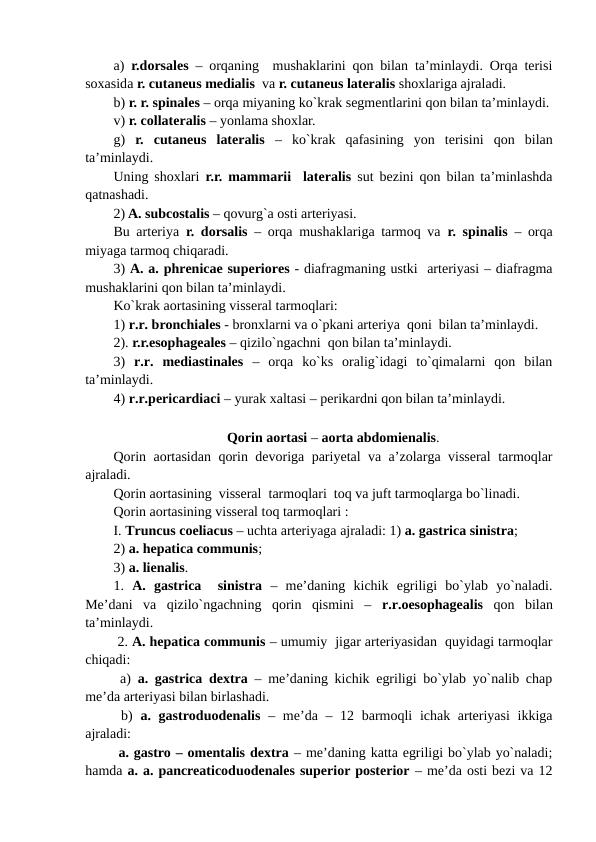 a)  r.dorsales – orqaning  mushaklarini qon bilan ta’minlaydi. Orqa terisi
soxasida r. cutaneus medialis  va r. cutaneus lateralis shoxlariga ajraladi.       
b) r. r. spinales – orqa miyaning ko`krak segmentlarini qon bilan ta’minlaydi.
v) r. collateralis – yonlama shoxlar.
g)  r.  cutaneus  lateralis –  ko`krak  qafasining  yon  terisini  qon  bilan
ta’minlaydi.
Uning shoxlari  r.r. mammarii  lateralis  sut bezini qon bilan ta’minlashda
qatnashadi.
2) A. subcostalis – qovurg`a osti arteriyasi.
Bu arteriya  r. dorsalis  – orqa mushaklariga tarmoq va  r. spinalis  – orqa
miyaga tarmoq chiqaradi.    
3) A. a. phrenicae superiores - diafragmaning ustki  arteriyasi – diafragma
mushaklarini qon bilan ta’minlaydi. 
Ko`krak aortasining visseral tarmoqlari: 
1) r.r. bronchiales - bronxlarni va o`pkani arteriya  qoni  bilan ta’minlaydi. 
2). r.r.esophageales – qizilo`ngachni  qon bilan ta’minlaydi. 
3)  r.r.  mediastinales  –  orqa  ko`ks  oralig`idagi  to`qimalarni  qon  bilan
ta’minlaydi. 
Qorin aortasi – aorta abdomienalis.  
Qorin aortasidan qorin devoriga pariyetal va a’zolarga visseral tarmoqlar
ajraladi.
Qorin aortasining  visseral  tarmoqlari  toq va juft tarmoqlarga bo`linadi. 
Qorin aortasining visseral toq tarmoqlari : 
I. Truncus coeliacus – uchta arteriyaga ajraladi: 1) a. gastrica sinistra; 
2) a. hepatica communis;  
3) a. lienalis. 
1.  A.  gastrica   sinistra –  me’daning  kichik  egriligi  bo`ylab  yo`naladi.
Me’dani  va  qizilo`ngachning  qorin  qismini  –  r.r.oesophagealis qon  bilan
ta’minlaydi. 
 2. A. hepatica communis – umumiy  jigar arteriyasidan  quyidagi tarmoqlar
chiqadi:  
 a)  a. gastrica dextra – me’daning kichik egriligi bo`ylab yo`nalib chap
me’da arteriyasi bilan birlashadi.
 b)  a. gastroduodenalis  – me’da – 12 barmoqli  ichak arteriyasi  ikkiga
ajraladi: 
 a. gastro – omentalis dextra – me’daning katta egriligi bo`ylab yo`naladi;
hamda a. a. pancreaticoduodenales superior posterior – me’da osti bezi va 12
4) r.r.pericardiaci – yurak xaltasi – perikardni qon bilan ta’minlaydi. 
