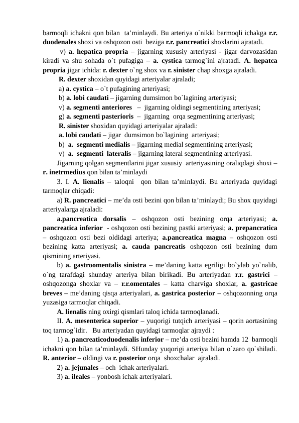 barmoqli ichakni qon bilan  ta’minlaydi. Bu arteriya o`nikki barmoqli ichakga r.r.
duodenales shoxi va oshqozon osti  beziga r.r. pancreatici shoxlarini ajratadi. 
 v)  a. hepatica propria – jigarning xususiy arteriyasi - jigar darvozasidan
kiradi va shu sohada o`t pufagiga – a. cystica  tarmog`ini ajratadi.  A. hepatca
propria jigar ichida: r. dexter o`ng shox va r. sinister chap shoxga ajraladi.
 R. dexter shoxidan quyidagi arteriyalar ajraladi;
 a) a. cystica – o`t pufagining arteriyasi; 
 b) a. lobi caudati – jigarning dumsimon bo`lagining arteriyasi;
 v) a. segmenti anteriores   –  jigarning oldingi segmentining arteriyasi;
 g) a. segmenti pasterioris  –  jigarning  orqa segmentining arteriyasi;  
 R. sinister shoxidan quyidagi arteriyalar ajraladi: 
 a. lobi caudati – jigar  dumsimon bo`lagining  arteriyasi;
 b)  a.  segmenti medialis – jigarning medial segmentining arteriyasi;
 v)  a.  segmenti  lateralis – jigarning lateral segmentining arteriyasi.
Jigarning qolgan segmentlarini jigar xususiy  arteriyasining oraliqdagi shoxi –
r. inetrmedius qon bilan ta’minlaydi 
3. I. A. lienalis – taloqni  qon bilan ta’minlaydi. Bu arteriyada quyidagi
tarmoqlar chiqadi: 
a) R. pancreatici – me’da osti bezini qon bilan ta’minlaydi; Bu shox quyidagi
arteriyalarga ajraladi:
a.pancreatica  dorsalis –  oshqozon  osti  bezining  orqa  arteriyasi;  a.
pancreatica inferior  - oshqozon osti bezining pastki arteriyasi; a. prepancratica
– oshqozon osti bezi oldidagi arteriya;  a.pancreatica magna – oshqozon osti
bezining  katta  arteriyasi;  a.  cauda  pancreatis oshqozon  osti  bezining  dum
qismining arteriyasi. 
b)  a. gastroomentalis sinistra  – me’daning katta egriligi bo`ylab yo`nalib,
o`ng  tarafdagi  shunday  arteriya  bilan  birikadi.  Bu  arteriyadan  r.r.  gastrici –
oshqozonga shoxlar va –  r.r.omentales  – katta charviga shoxlar,  a. gastricae
breves – me’daning qisqa arteriyalari, a. gastrica posterior – oshqozonning orqa
yuzasiga tarmoqlar chiqadi. 
A. lienalis ning oxirgi qismlari taloq ichida tarmoqlanadi.
II. A. mesenterica superior – yuqorigi tutqich arteriyasi – qorin aortasining
toq tarmog`idir.   Bu arteriyadan quyidagi tarmoqlar ajraydi : 
1) a. pancreaticoduodenalis inferior – me’da osti bezini hamda 12  barmoqli
ichakni qon bilan ta’minlaydi. SHunday yuqorigi arteriya bilan o`zaro qo`shiladi.
R. anterior – oldingi va r. posterior orqa  shoxchalar  ajraladi.
2) a. jejunales – och  ichak arteriyalari. 
3) a. ileales – yonbosh ichak arteriyalari.
