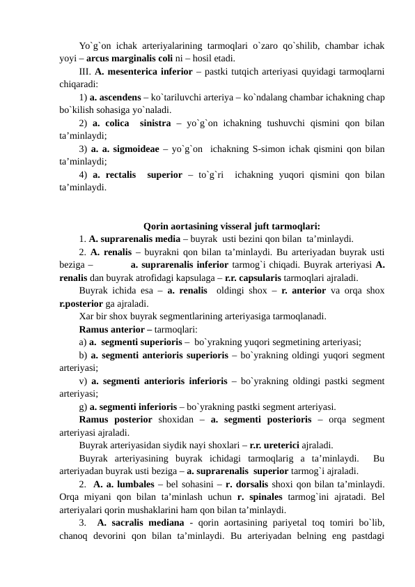 Yo`g`on ichak arteriyalarining tarmoqlari o`zaro qo`shilib, chambar ichak
yoyi – arcus marginalis coli ni – hosil etadi.
III. A. mesenterica inferior – pastki tutqich arteriyasi quyidagi tarmoqlarni
chiqaradi:                          
1) a. ascendens – ko`tariluvchi arteriya – ko`ndalang chambar ichakning chap
bo`kilish sohasiga yo`naladi.
2)  a. colica   sinistra –  yo`g`on ichakning  tushuvchi  qismini  qon bilan
ta’minlaydi; 
3) a. a. sigmoideae – yo`g`on  ichakning S-simon ichak qismini qon bilan
ta’minlaydi; 
4)  a.  rectalis   superior –  to`g`ri   ichakning  yuqori  qismini  qon  bilan
ta’minlaydi. 
Qorin aortasining visseral juft tarmoqlari:
1. A. suprarenalis media – buyrak  usti bezini qon bilan  ta’minlaydi. 
2.  A. renalis – buyrakni qon bilan ta’minlaydi. Bu arteriyadan buyrak usti
beziga –           a. suprarenalis inferior tarmog`i chiqadi. Buyrak arteriyasi A.
renalis dan buyrak atrofidagi kapsulaga – r.r. capsularis tarmoqlari ajraladi.
Buyrak ichida esa –  a. renalis  oldingi shox –  r. anterior va orqa shox
r.posterior ga ajraladi.
Xar bir shox buyrak segmentlarining arteriyasiga tarmoqlanadi.
Ramus anterior – tarmoqlari:
a) a.  segmenti superioris –  bo`yrakning yuqori segmetining arteriyasi;    
b) a. segmenti anterioris superioris – bo`yrakning oldingi yuqori segment
arteriyasi; 
v)  a. segmenti anterioris inferioris – bo`yrakning oldingi pastki segment
arteriyasi;  
g) a. segmenti inferioris – bo`yrakning pastki segment arteriyasi.
Ramus  posterior  shoxidan  –  a.  segmenti  posterioris –  orqa  segment
arteriyasi ajraladi.
Buyrak arteriyasidan siydik nayi shoxlari – r.r. ureterici ajraladi.
Buyrak  arteriyasining  buyrak  ichidagi  tarmoqlarig  a  ta’minlaydi.   Bu
arteriyadan buyrak usti beziga – a. suprarenalis  superior tarmog`i ajraladi. 
2.  A. a. lumbales – bel sohasini – r. dorsalis shoxi qon bilan ta’minlaydi.
Orqa  miyani  qon bilan  ta’minlash  uchun  r. spinales  tarmog`ini  ajratadi.  Bel
arteriyalari qorin mushaklarini ham qon bilan ta’minlaydi. 
3.  A. sacralis mediana  - qorin aortasining pariyetal  toq tomiri bo`lib,
chanoq  devorini  qon  bilan  ta’minlaydi.  Bu  arteriyadan  belning  eng  pastdagi

