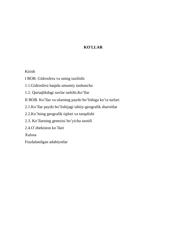KO'LLAR
Kirish
I BOB. Gidrosfera va uning tuzilishi
1.1.Gidrosfera haqida umumiy tushuncha
1.2. Quruqlikdagi suvlar tarkibi.Ko’llar
II BOB. Ko’llar va ularning paydo bo’lishiga ko’ra turlari
2.1.Ko’llar paydo bo’lishijagi tabiiy-geografik sharoitlar
2.2.Ko’lning geografik tiplari va tarqalishi
2.3. Ko’llarning genezisi bo’yicha tasnifi
2.4.O`zbekiston ko`llari
Xulosa
Foydalanilgan adabiyotlar
