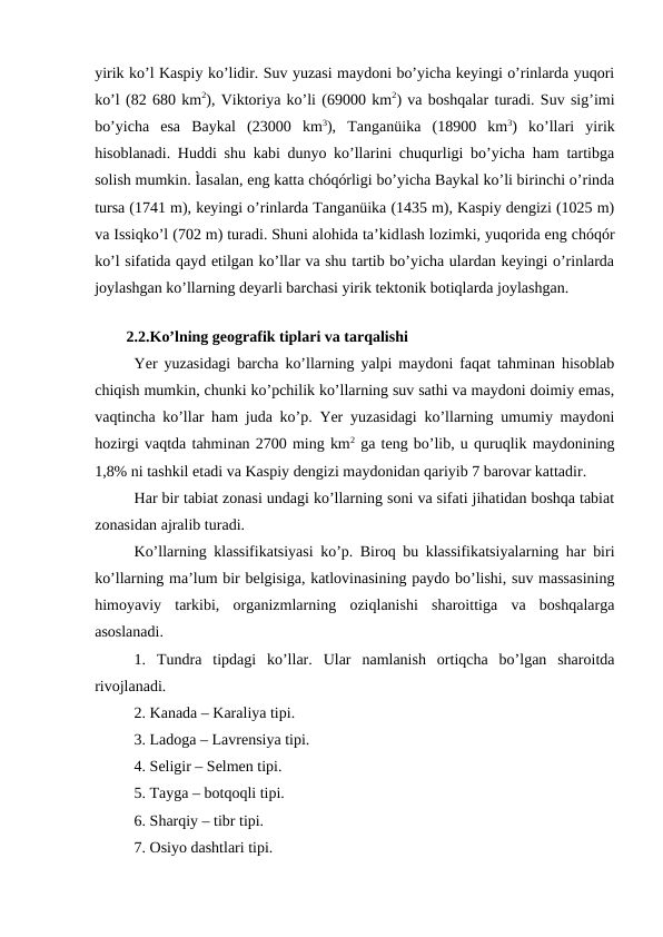 yirik ko’l Kaspiy ko’lidir. Suv yuzasi maydoni bo’yicha keyingi o’rinlarda yuqori
ko’l (82 680 km2), Viktoriya ko’li (69000 km2) va boshqalar turadi. Suv sig’imi
bo’yicha  esa  Baykal  (23000  km3),  Tanganüika  (18900  km3)  ko’llari  yirik
hisoblanadi. Huddi shu kabi dunyo ko’llarini chuqurligi bo’yicha ham tartibga
solish mumkin. Ìasalan, eng katta chóqórligi bo’yicha Baykal ko’li birinchi o’rinda
tursa (1741 m), keyingi o’rinlarda Tanganüika (1435 m), Kaspiy dengizi (1025 m)
va Issiqko’l (702 m) turadi. Shuni alohida ta’kidlash lozimki, yuqorida eng chóqór
ko’l sifatida qayd etilgan ko’llar va shu tartib bo’yicha ulardan keyingi o’rinlarda
joylashgan ko’llarning deyarli barchasi yirik tektonik botiqlarda joylashgan.
2.2.Ko’lning geografik tiplari va tarqalishi 
Yer yuzasidagi barcha ko’llarning yalpi maydoni faqat tahminan hisoblab
chiqish mumkin, chunki ko’pchilik ko’llarning suv sathi va maydoni doimiy emas,
vaqtincha ko’llar ham juda ko’p. Yer yuzasidagi ko’llarning umumiy maydoni
hozirgi vaqtda tahminan 2700 ming km2 ga teng bo’lib, u quruqlik maydonining
1,8% ni tashkil etadi va Kaspiy dengizi maydonidan qariyib 7 barovar kattadir. 
Har bir tabiat zonasi undagi ko’llarning soni va sifati jihatidan boshqa tabiat
zonasidan ajralib turadi. 
Ko’llarning klassifikatsiyasi ko’p. Biroq bu klassifikatsiyalarning har biri
ko’llarning ma’lum bir belgisiga, katlovinasining paydo bo’lishi, suv massasining
himoyaviy  tarkibi,  organizmlarning  oziqlanishi  sharoittiga  va  boshqalarga
asoslanadi. 
1.  Tundra  tipdagi  ko’llar.  Ular  namlanish  ortiqcha  bo’lgan  sharoitda
rivojlanadi. 
2. Kanada – Karaliya tipi. 
3. Ladoga – Lavrensiya tipi. 
4. Seligir – Selmen tipi. 
5. Tayga – botqoqli tipi. 
6. Sharqiy – tibr tipi. 
7. Osiyo dashtlari tipi. 
