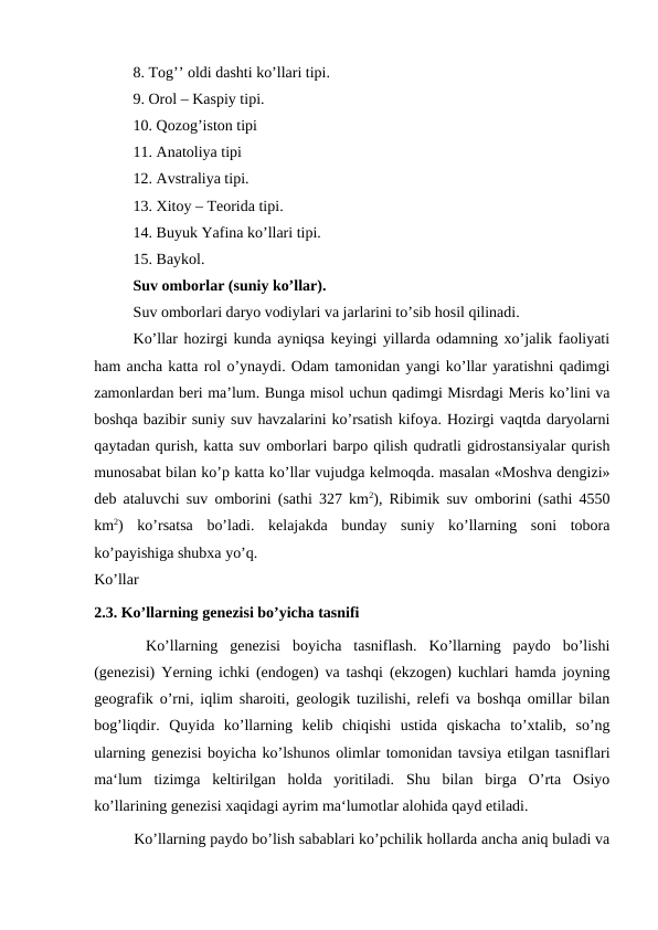 8. Tog’’ oldi dashti ko’llari tipi. 
9. Orol – Kaspiy tipi. 
10. Qozog’iston tipi 
11. Anatoliya tipi 
12. Avstraliya tipi. 
13. Xitoy – Teorida tipi. 
14. Buyuk Yafina ko’llari tipi. 
15. Baykol. 
Suv omborlar (suniy ko’llar). 
Suv omborlari daryo vodiylari va jarlarini to’sib hosil qilinadi. 
Ko’llar hozirgi kunda ayniqsa keyingi yillarda odamning xo’jalik faoliyati
ham ancha katta rol o’ynaydi. Odam tamonidan yangi ko’llar yaratishni qadimgi
zamonlardan beri ma’lum. Bunga misol uchun qadimgi Misrdagi Meris ko’lini va
boshqa bazibir suniy suv havzalarini ko’rsatish kifoya. Hozirgi vaqtda daryolarni
qaytadan qurish, katta suv omborlari barpo qilish qudratli gidrostansiyalar qurish
munosabat bilan ko’p katta ko’llar vujudga kelmoqda. masalan «Moshva dengizi»
deb ataluvchi suv omborini (sathi 327 km2), Ribimik suv omborini (sathi 4550
km2)  ko’rsatsa  bo’ladi.  kelajakda  bunday  suniy  ko’llarning  soni  tobora
ko’payishiga shubxa yo’q. 
Ko’llar
2.3. Ko’llarning genezisi bo’yicha tasnifi
 Ko’llarning  genezisi  boyicha  tasniflash.  Ko’llarning  paydo  bo’lishi
(genezisi) Yerning ichki (endogen) va tashqi (ekzogen) kuchlari hamda joyning
geografik o’rni, iqlim sharoiti, geologik tuzilishi, relefi va boshqa omillar bilan
bog’liqdir.  Quyida  ko’llarning  kelib  chiqishi  ustida  qiskacha  to’xtalib,  so’ng
ularning genezisi boyicha ko’lshunos olimlar tomonidan tavsiya etilgan tasniflari
ma‘lum  tizimga  keltirilgan  holda  yoritiladi.  Shu  bilan  birga  O’rta  Osiyo
ko’llarining genezisi xaqidagi ayrim ma‘lumotlar alohida qayd etiladi.
Ko’llarning paydo bo’lish sabablari ko’pchilik hollarda ancha aniq buladi va
