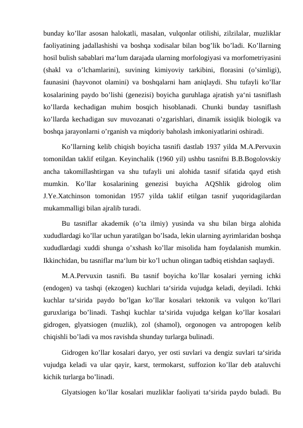 bunday ko’llar asosan halokatli, masalan, vulqonlar otilishi, zilzilalar, muzliklar
faoliyatining jadallashishi va boshqa xodisalar bilan bog’lik bo’ladi. Ko’llarning
hosil bulish sabablari ma‘lum darajada ularning morfologiyasi va morfometriyasini
(shakl  va  o’lchamlarini),  suvining  kimiyoviy  tarkibini,  florasini  (o’simligi),
faunasini (hayvonot olamini) va boshqalarni ham aniqlaydi. Shu tufayli ko’llar
kosalarining paydo bo’lishi (genezisi) boyicha guruhlaga ajratish ya‘ni tasniflash
ko’llarda  kechadigan  muhim  bosqich  hisoblanadi.  Chunki  bunday  tasniflash
ko’llarda kechadigan suv muvozanati o’zgarishlari, dinamik issiqlik biologik va
boshqa jarayonlarni o’rganish va miqdoriy baholash imkoniyatlarini oshiradi.
Ko’llarning kelib chiqish boyicha tasnifi dastlab 1937 yilda M.A.Pervuxin
tomonildan taklif etilgan. Keyinchalik (1960 yil) ushbu tasnifni B.B.Bogolovskiy
ancha  takomillashtirgan  va  shu  tufayli  uni  alohida  tasnif  sifatida  qayd  etish
mumkin.  Ko’llar  kosalarining  genezisi  buyicha  AQShlik  gidrolog  olim
J.Ye.Xatchinson  tomonidan  1957  yilda  taklif  etilgan  tasnif  yuqoridagilardan
mukammalligi bilan ajralib turadi.
Bu  tasniflar  akademik  (o’ta  ilmiy)  yusinda  va  shu  bilan  birga  alohida
xududlardagi ko’llar uchun yaratilgan bo’lsada, lekin ularning ayrimlaridan boshqa
xududlardagi xuddi shunga o’xshash ko’llar misolida ham foydalanish mumkin.
Ikkinchidan, bu tasniflar ma‘lum bir ko’l uchun olingan tadbiq etishdan saqlaydi.
M.A.Pervuxin  tasnifi.  Bu  tasnif  boyicha  ko’llar  kosalari  yerning  ichki
(endogen) va tashqi (ekzogen) kuchlari ta‘sirida vujudga keladi, deyiladi. Ichki
kuchlar  ta‘sirida  paydo  bo’lgan  ko’llar  kosalari  tektonik  va  vulqon  ko’llari
guruxlariga bo’linadi. Tashqi kuchlar ta‘sirida vujudga kelgan ko’llar kosalari
gidrogen,  glyatsiogen  (muzlik),  zol  (shamol),  orgonogen  va  antropogen  kelib
chiqishli bo’ladi va mos ravishda shunday turlarga bulinadi.
Gidrogen ko’llar kosalari daryo, yer osti suvlari va dengiz suvlari ta‘sirida
vujudga keladi va ular qayir, karst, termokarst, suffozion ko’llar deb ataluvchi
kichik turlarga bo’linadi.
Glyatsiogen ko’llar kosalari muzliklar faoliyati ta‘sirida paydo buladi. Bu
