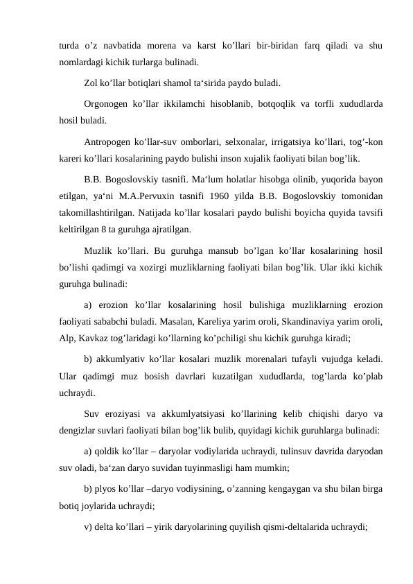 turda  o’z  navbatida  morena  va  karst  ko’llari  bir-biridan  farq  qiladi  va  shu
nomlardagi kichik turlarga bulinadi.
Zol ko’llar botiqlari shamol ta‘sirida paydo buladi.
Orgonogen ko’llar ikkilamchi hisoblanib, botqoqlik va torfli xududlarda
hosil buladi.
Antropogen ko’llar-suv omborlari, selxonalar, irrigatsiya ko’llari, tog’-kon
kareri ko’llari kosalarining paydo bulishi inson xujalik faoliyati bilan bog’lik.
B.B. Bogoslovskiy tasnifi. Ma‘lum holatlar hisobga olinib, yuqorida bayon
etilgan,  ya‘ni  M.A.Pervuxin  tasnifi  1960  yilda  B.B.  Bogoslovskiy  tomonidan
takomillashtirilgan. Natijada ko’llar kosalari paydo bulishi boyicha quyida tavsifi
keltirilgan 8 ta guruhga ajratilgan.
Muzlik  ko’llari.  Bu  guruhga  mansub  bo’lgan  ko’llar  kosalarining  hosil
bo’lishi qadimgi va xozirgi muzliklarning faoliyati bilan bog’lik. Ular ikki kichik
guruhga bulinadi:
a)  erozion  ko’llar  kosalarining  hosil  bulishiga  muzliklarning  erozion
faoliyati sababchi buladi. Masalan, Kareliya yarim oroli, Skandinaviya yarim oroli,
Alp, Kavkaz tog’laridagi ko’llarning ko’pchiligi shu kichik guruhga kiradi;
b) akkumlyativ ko’llar kosalari muzlik morenalari tufayli vujudga keladi.
Ular  qadimgi  muz  bosish  davrlari  kuzatilgan  xududlarda,  tog’larda  ko’plab
uchraydi.
Suv  eroziyasi  va  akkumlyatsiyasi  ko’llarining  kelib  chiqishi  daryo  va
dengizlar suvlari faoliyati bilan bog’lik bulib, quyidagi kichik guruhlarga bulinadi:
a) qoldik ko’llar – daryolar vodiylarida uchraydi, tulinsuv davrida daryodan
suv oladi, ba‘zan daryo suvidan tuyinmasligi ham mumkin;
b) plyos ko’llar –daryo vodiysining, o’zanning kengaygan va shu bilan birga
botiq joylarida uchraydi;
v) delta ko’llari – yirik daryolarining quyilish qismi-deltalarida uchraydi;
