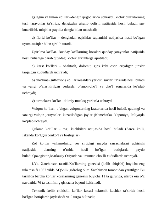 g) lagun va limon ko’llar –dengiz qirgoqlarida uchraydi, kichik qultiklarning
turli jarayonlar ta‘sirida, dengizdan ajralib qolishi natijasida hosil buladi, suv
kutarilishi, tulqinlar paytida dengiz bilan tutashadi;
d) fiorid ko’llar – dengizdan oqiziklar tuplanishi natijasida hosil bo’lgan
uyum-tusiqlar bilan ajralib turadi.
Upirilma ko’llar. Bunday ko’llarning kosalari qanday jarayonlar natijasida
hosil bulishiga qarab quyidagi kichik guruhlarga ajratiladi;
a)  karst  ko’llari  –  ohaktosh,  dolomit,  gips  kabi  oson  eriydigan  jinslar
tarqalgan xududlarda uchraydi;
b) cho’kma (suffozion) ko’llar kosaldari yer osti suvlari ta‘sirida hosil buladi
va  yangi  o’zlashtirilgan  yerlarda,  o’rmon-cho’l  va  cho’l  zonalarida  ko’plab
uchraydi;
v) termokarst ko’lar –doimiy muzloq yerlarda uchraydi.
Vulqon ko’llari- o’chgan vulqonlarning kraterlarida hosil buladi, qadimgi va
xozirgi vulqon jarayonlari kuzatiladigan joylar (Kamchatka, Yaponiya, Italiya)da
ko’plab uchraydi.
Qulama  koi’llar  –  tog’  kuchkilari  natijasida  hosil  buladi  (Sarez  ko’li,
Iskandarko’l,Qurbonko’l va boshqalar).
Zol  ko’llar  –shamolning  yer  sirtidagi  mayda  zarrachalarni  uchirishi
natijasida
 
ularning
 
o’rnida
 
hosil
 
bo’lgan
 
botiqlarda
 
paydo
buladi.Qozogiston,Markaziy Osiyoda va umuman cho’lli xududlarda uchraydi.
J.Ye. Xatchinson tasnifi.Ko’llarning genezisi (kelib chiqishi) boyicha eng
tula tasnifi 1957 yilda AQShlik gidrolog olim Xatchinson tomonidan yaratilgan.Bu
tasnifda barcha ko’llar kosalarining genezisi buyicha 11 ta guruhga, ularda esa o’z
navbatida 76 ta tasnifning qiskacha bayoni keltiriladi.
Tektonik  kelib  chikishli  ko’llar  kosasi  tektonik  kuchlar  ta‘sirida  hosil
bo’lgan botiqlarda joylashadi va 9 turga bulinadi;
