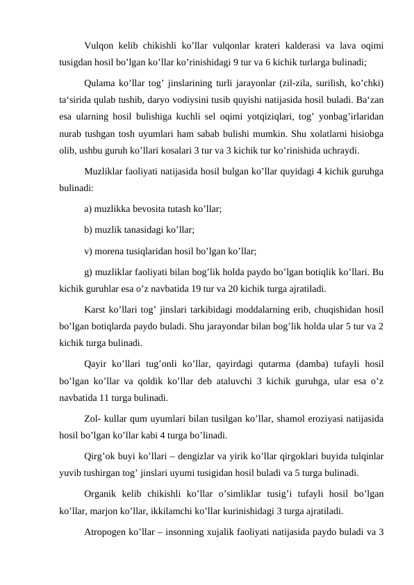 Vulqon kelib chikishli ko’llar vulqonlar krateri kalderasi va lava oqimi
tusigdan hosil bo’lgan ko’llar ko’rinishidagi 9 tur va 6 kichik turlarga bulinadi;
Qulama ko’llar tog’ jinslarining turli jarayonlar (zil-zila, surilish, ko’chki)
ta‘sirida qulab tushib, daryo vodiysini tusib quyishi natijasida hosil buladi. Ba‘zan
esa ularning hosil bulishiga kuchli sel oqimi yotqiziqlari, tog’ yonbag’irlaridan
nurab tushgan tosh uyumlari ham sabab bulishi mumkin. Shu xolatlarni hisiobga
olib, ushbu guruh ko’llari kosalari 3 tur va 3 kichik tur ko’rinishida uchraydi.
Muzliklar faoliyati natijasida hosil bulgan ko’llar quyidagi 4 kichik guruhga
bulinadi:
a) muzlikka bevosita tutash ko’llar;
b) muzlik tanasidagi ko’llar;
v) morena tusiqlaridan hosil bo’lgan ko’llar;
g) muzliklar faoliyati bilan bog’lik holda paydo bo’lgan botiqlik ko’llari. Bu
kichik guruhlar esa o’z navbatida 19 tur va 20 kichik turga ajratiladi.
Karst ko’llari tog’ jinslari tarkibidagi moddalarning erib, chuqishidan hosil
bo’lgan botiqlarda paydo buladi. Shu jarayondar bilan bog’lik holda ular 5 tur va 2
kichik turga bulinadi.
Qayir  ko’llari  tug’onli  ko’llar,  qayirdagi  qutarma  (damba)  tufayli  hosil
bo’lgan ko’llar va qoldik ko’llar deb ataluvchi 3 kichik guruhga, ular esa o’z
navbatida 11 turga bulinadi.
Zol- kullar qum uyumlari bilan tusilgan ko’llar, shamol eroziyasi natijasida
hosil bo’lgan ko’llar kabi 4 turga bo’linadi.
Qirg’ok buyi ko’llari – dengizlar va yirik ko’llar qirgoklari buyida tulqinlar
yuvib tushirgan tog’ jinslari uyumi tusigidan hosil buladi va 5 turga bulinadi.
Organik  kelib  chikishli  ko’llar  o’simliklar  tusig’i  tufayli  hosil  bo’lgan
ko’llar, marjon ko’llar, ikkilamchi ko’llar kurinishidagi 3 turga ajratiladi.
Atropogen ko’llar – insonning xujalik faoliyati natijasida paydo buladi va 3
