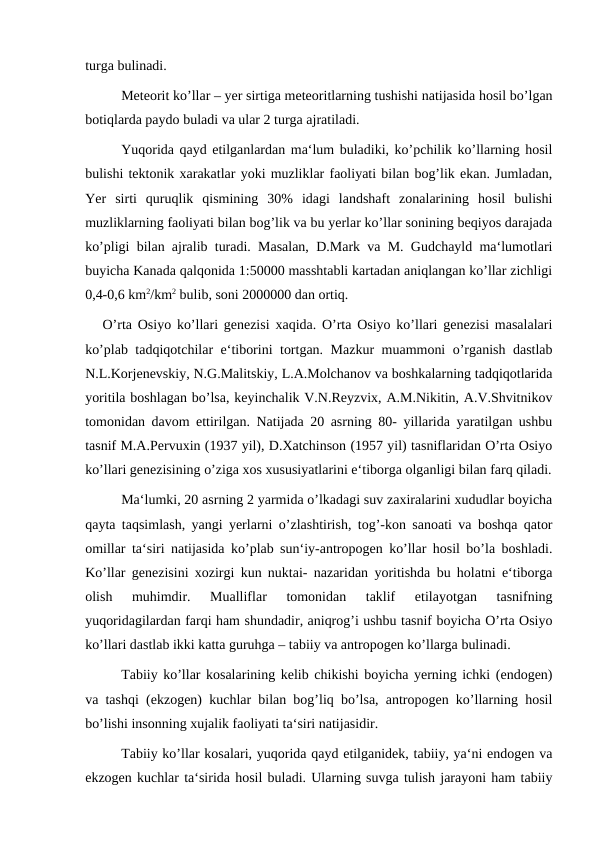 turga bulinadi.
Meteorit ko’llar – yer sirtiga meteoritlarning tushishi natijasida hosil bo’lgan
botiqlarda paydo buladi va ular 2 turga ajratiladi.
Yuqorida qayd etilganlardan ma‘lum buladiki, ko’pchilik ko’llarning hosil
bulishi tektonik xarakatlar yoki muzliklar faoliyati bilan bog’lik ekan. Jumladan,
Yer  sirti  quruqlik  qismining  30%  idagi  landshaft  zonalarining  hosil  bulishi
muzliklarning faoliyati bilan bog’lik va bu yerlar ko’llar sonining beqiyos darajada
ko’pligi bilan ajralib turadi. Masalan, D.Mark va M. Gudchayld ma‘lumotlari
buyicha Kanada qalqonida 1:50000 masshtabli kartadan aniqlangan ko’llar zichligi
0,4-0,6 km2/km2 bulib, soni 2000000 dan ortiq.
   O’rta Osiyo ko’llari genezisi xaqida. O’rta Osiyo ko’llari genezisi masalalari
ko’plab tadqiqotchilar e‘tiborini tortgan. Mazkur muammoni o’rganish dastlab
N.L.Korjenevskiy, N.G.Malitskiy, L.A.Molchanov va boshkalarning tadqiqotlarida
yoritila boshlagan bo’lsa, keyinchalik V.N.Reyzvix, A.M.Nikitin, A.V.Shvitnikov
tomonidan davom ettirilgan. Natijada 20 asrning 80- yillarida yaratilgan ushbu
tasnif M.A.Pervuxin (1937 yil), D.Xatchinson (1957 yil) tasniflaridan O’rta Osiyo
ko’llari genezisining o’ziga xos xususiyatlarini e‘tiborga olganligi bilan farq qiladi.
Ma‘lumki, 20 asrning 2 yarmida o’lkadagi suv zaxiralarini xududlar boyicha
qayta taqsimlash, yangi yerlarni o’zlashtirish, tog’-kon sanoati va boshqa qator
omillar ta‘siri natijasida ko’plab sun‘iy-antropogen ko’llar hosil bo’la boshladi.
Ko’llar genezisini xozirgi kun nuktai- nazaridan yoritishda bu holatni e‘tiborga
olish  muhimdir.  Mualliflar  tomonidan  taklif  etilayotgan  tasnifning
yuqoridagilardan farqi ham shundadir, aniqrog’i ushbu tasnif boyicha O’rta Osiyo
ko’llari dastlab ikki katta guruhga – tabiiy va antropogen ko’llarga bulinadi.
Tabiiy ko’llar kosalarining kelib chikishi boyicha yerning ichki (endogen)
va tashqi (ekzogen) kuchlar bilan bog’liq bo’lsa, antropogen ko’llarning hosil
bo’lishi insonning xujalik faoliyati ta‘siri natijasidir.
Tabiiy ko’llar kosalari, yuqorida qayd etilganidek, tabiiy, ya‘ni endogen va
ekzogen kuchlar ta‘sirida hosil buladi. Ularning suvga tulish jarayoni ham tabiiy
