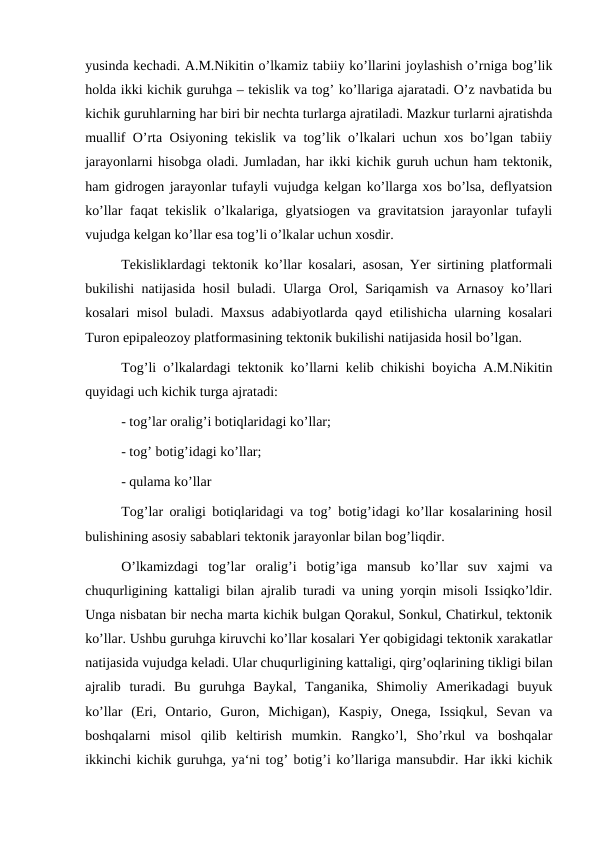 yusinda kechadi. A.M.Nikitin o’lkamiz tabiiy ko’llarini joylashish o’rniga bog’lik
holda ikki kichik guruhga – tekislik va tog’ ko’llariga ajaratadi. O’z navbatida bu
kichik guruhlarning har biri bir nechta turlarga ajratiladi. Mazkur turlarni ajratishda
muallif O’rta Osiyoning tekislik va tog’lik o’lkalari uchun xos bo’lgan tabiiy
jarayonlarni hisobga oladi. Jumladan, har ikki kichik guruh uchun ham tektonik,
ham gidrogen jarayonlar tufayli vujudga kelgan ko’llarga xos bo’lsa, deflyatsion
ko’llar faqat tekislik o’lkalariga, glyatsiogen va gravitatsion jarayonlar tufayli
vujudga kelgan ko’llar esa tog’li o’lkalar uchun xosdir.
Tekisliklardagi tektonik ko’llar kosalari, asosan, Yer sirtining platformali
bukilishi natijasida hosil buladi. Ularga Orol, Sariqamish va Arnasoy ko’llari
kosalari misol buladi. Maxsus adabiyotlarda qayd etilishicha ularning kosalari
Turon epipaleozoy platformasining tektonik bukilishi natijasida hosil bo’lgan.
Tog’li o’lkalardagi tektonik ko’llarni kelib chikishi boyicha A.M.Nikitin
quyidagi uch kichik turga ajratadi:
- tog’lar oralig’i botiqlaridagi ko’llar;
- tog’ botig’idagi ko’llar;
- qulama ko’llar
Tog’lar oraligi botiqlaridagi va tog’ botig’idagi ko’llar kosalarining hosil
bulishining asosiy sabablari tektonik jarayonlar bilan bog’liqdir.
O’lkamizdagi  tog’lar  oralig’i  botig’iga  mansub  ko’llar  suv  xajmi  va
chuqurligining kattaligi bilan ajralib turadi va uning yorqin misoli Issiqko’ldir.
Unga nisbatan bir necha marta kichik bulgan Qorakul, Sonkul, Chatirkul, tektonik
ko’llar. Ushbu guruhga kiruvchi ko’llar kosalari Yer qobigidagi tektonik xarakatlar
natijasida vujudga keladi. Ular chuqurligining kattaligi, qirg’oqlarining tikligi bilan
ajralib  turadi.  Bu  guruhga  Baykal,  Tanganika,  Shimoliy  Amerikadagi  buyuk
ko’llar  (Eri,  Ontario,  Guron,  Michigan),  Kaspiy,  Onega,  Issiqkul,  Sevan  va
boshqalarni  misol  qilib  keltirish  mumkin.  Rangko’l,  Sho’rkul  va  boshqalar
ikkinchi kichik guruhga, ya‘ni tog’ botig’i ko’llariga mansubdir. Har ikki kichik
