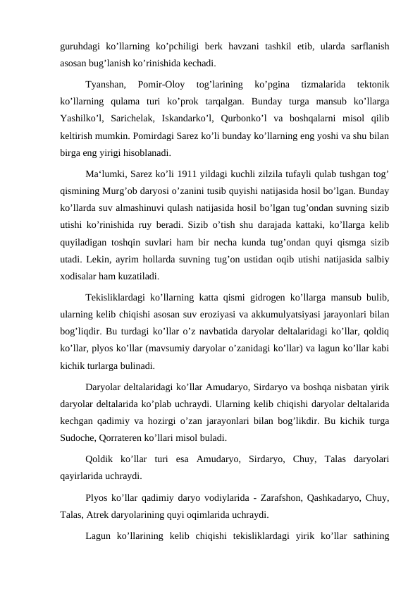 guruhdagi  ko’llarning  ko’pchiligi  berk  havzani  tashkil  etib,  ularda  sarflanish
asosan bug’lanish ko’rinishida kechadi.
Tyanshan,  Pomir-Oloy  tog’larining  ko’pgina  tizmalarida  tektonik
ko’llarning  qulama  turi  ko’prok  tarqalgan.  Bunday  turga  mansub  ko’llarga
Yashilko’l,  Sarichelak,  Iskandarko’l,  Qurbonko’l  va  boshqalarni  misol  qilib
keltirish mumkin. Pomirdagi Sarez ko’li bunday ko’llarning eng yoshi va shu bilan
birga eng yirigi hisoblanadi.
Ma‘lumki, Sarez ko’li 1911 yildagi kuchli zilzila tufayli qulab tushgan tog’
qismining Murg’ob daryosi o’zanini tusib quyishi natijasida hosil bo’lgan. Bunday
ko’llarda suv almashinuvi qulash natijasida hosil bo’lgan tug’ondan suvning sizib
utishi ko’rinishida ruy beradi. Sizib o’tish shu darajada kattaki, ko’llarga kelib
quyiladigan toshqin suvlari ham bir necha kunda tug’ondan quyi qismga sizib
utadi. Lekin, ayrim hollarda suvning tug’on ustidan oqib utishi natijasida salbiy
xodisalar ham kuzatiladi.
Tekisliklardagi ko’llarning katta qismi gidrogen ko’llarga mansub bulib,
ularning kelib chiqishi asosan suv eroziyasi va akkumulyatsiyasi jarayonlari bilan
bog’liqdir. Bu turdagi ko’llar o’z navbatida daryolar deltalaridagi ko’llar, qoldiq
ko’llar, plyos ko’llar (mavsumiy daryolar o’zanidagi ko’llar) va lagun ko’llar kabi
kichik turlarga bulinadi.
Daryolar deltalaridagi ko’llar Amudaryo, Sirdaryo va boshqa nisbatan yirik
daryolar deltalarida ko’plab uchraydi. Ularning kelib chiqishi daryolar deltalarida
kechgan qadimiy va hozirgi o’zan jarayonlari bilan bog’likdir. Bu kichik turga
Sudoche, Qorrateren ko’llari misol buladi.
Qoldik  ko’llar  turi  esa  Amudaryo,  Sirdaryo,  Chuy,  Talas  daryolari
qayirlarida uchraydi.
Plyos ko’llar qadimiy daryo vodiylarida - Zarafshon, Qashkadaryo, Chuy,
Talas, Atrek daryolarining quyi oqimlarida uchraydi.
Lagun  ko’llarining  kelib  chiqishi  tekisliklardagi  yirik  ko’llar  sathining
