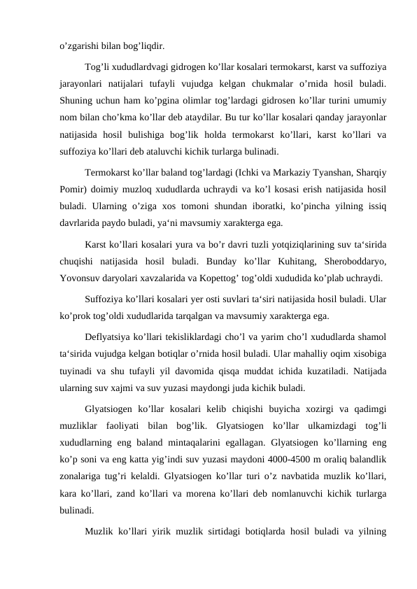 o’zgarishi bilan bog’liqdir.
Tog’li xududlardvagi gidrogen ko’llar kosalari termokarst, karst va suffoziya
jarayonlari  natijalari  tufayli  vujudga  kelgan  chukmalar  o’rnida  hosil  buladi.
Shuning uchun ham ko’pgina olimlar tog’lardagi gidrosen ko’llar turini umumiy
nom bilan cho’kma ko’llar deb ataydilar. Bu tur ko’llar kosalari qanday jarayonlar
natijasida  hosil  bulishiga  bog’lik  holda  termokarst  ko’llari,  karst  ko’llari  va
suffoziya ko’llari deb ataluvchi kichik turlarga bulinadi.
Termokarst ko’llar baland tog’lardagi (Ichki va Markaziy Tyanshan, Sharqiy
Pomir) doimiy muzloq xududlarda uchraydi va ko’l kosasi erish natijasida hosil
buladi. Ularning  o’ziga  xos  tomoni  shundan  iboratki, ko’pincha  yilning  issiq
davrlarida paydo buladi, ya‘ni mavsumiy xarakterga ega.
Karst ko’llari kosalari yura va bo’r davri tuzli yotqiziqlarining suv ta‘sirida
chuqishi  natijasida  hosil  buladi.  Bunday  ko’llar  Kuhitang,  Sheroboddaryo,
Yovonsuv daryolari xavzalarida va Kopettog’ tog’oldi xududida ko’plab uchraydi.
Suffoziya ko’llari kosalari yer osti suvlari ta‘siri natijasida hosil buladi. Ular
ko’prok tog’oldi xududlarida tarqalgan va mavsumiy xarakterga ega.
Deflyatsiya ko’llari tekisliklardagi cho’l va yarim cho’l xududlarda shamol
ta‘sirida vujudga kelgan botiqlar o’rnida hosil buladi. Ular mahalliy oqim xisobiga
tuyinadi va shu tufayli yil davomida qisqa muddat ichida kuzatiladi. Natijada
ularning suv xajmi va suv yuzasi maydongi juda kichik buladi.
Glyatsiogen  ko’llar  kosalari  kelib  chiqishi  buyicha  xozirgi  va  qadimgi
muzliklar  faoliyati  bilan  bog’lik.  Glyatsiogen  ko’llar  ulkamizdagi  tog’li
xududlarning eng baland mintaqalarini egallagan. Glyatsiogen  ko’llarning eng
ko’p soni va eng katta yig’indi suv yuzasi maydoni 4000-4500 m oraliq balandlik
zonalariga tug’ri kelaldi. Glyatsiogen ko’llar turi o’z navbatida muzlik ko’llari,
kara ko’llari, zand ko’llari va morena ko’llari deb nomlanuvchi kichik turlarga
bulinadi.
Muzlik ko’llari yirik muzlik sirtidagi botiqlarda hosil buladi va yilning
