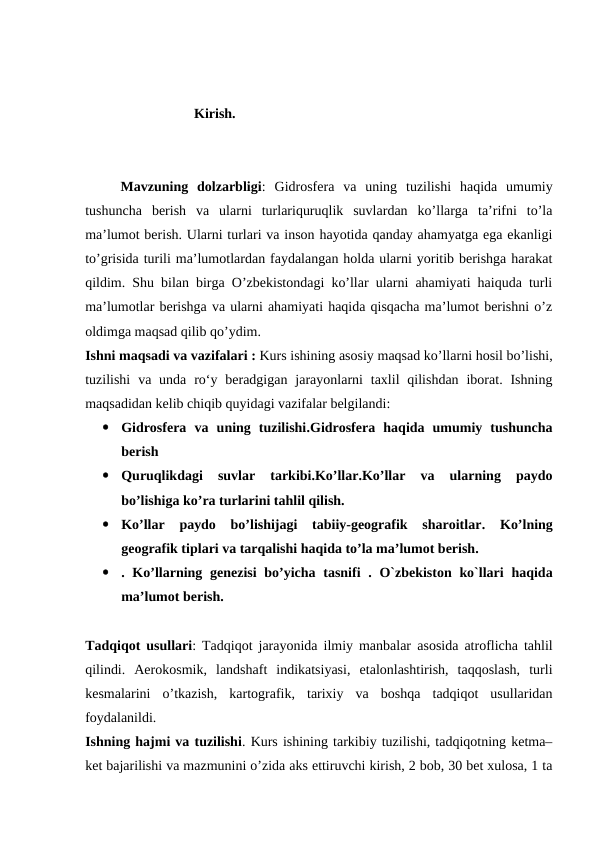                       Kirish.
Mavzuning  dolzarbligi: Gidrosfera  va  uning  tuzilishi  haqida  umumiy
tushuncha  berish  va  ularni  turlariquruqlik  suvlardan  ko’llarga  ta’rifni  to’la
ma’lumot berish. Ularni turlari va inson hayotida qanday ahamyatga ega ekanligi
to’grisida turili ma’lumotlardan faydalangan holda ularni yoritib berishga harakat
qildim. Shu bilan birga O’zbekistondagi ko’llar ularni ahamiyati haiquda turli
ma’lumotlar berishga va ularni ahamiyati haqida qisqacha ma’lumot berishni o’z
oldimga maqsad qilib qo’ydim. 
Ishni maqsadi va vazifalari : Kurs ishining asosiy maqsad ko’llarni hosil bo’lishi,
tuzilishi  va unda  ro‘y  beradgigan  jarayonlarni  taxlil  qilishdan  iborat. Ishning
maqsadidan kelib chiqib quyidagi vazifalar belgilandi:

Gidrosfera  va  uning  tuzilishi.Gidrosfera  haqida  umumiy  tushuncha
berish

Quruqlikdagi  suvlar  tarkibi.Ko’llar.Ko’llar  va  ularning  paydo
bo’lishiga ko’ra turlarini tahlil qilish.

Ko’llar paydo  bo’lishijagi  tabiiy-geografik  sharoitlar.  Ko’lning
geografik tiplari va tarqalishi haqida to’la ma’lumot berish.

.  Ko’llarning genezisi bo’yicha tasnifi .  O`zbekiston ko`llari haqida
ma’lumot berish.
Tadqiqot usullari:  Tadqiqot jarayonida ilmiy manbalar  asosida atroflicha tahlil
qilindi.  Aerokosmik,  landshaft  indikatsiyasi,  etalonlashtirish,  taqqoslash,  turli
kesmalarini  o’tkazish,  kartografik,  tarixiy  va  boshqa  tadqiqot  usullaridan
foydalanildi. 
Ishning hajmi va tuzilishi. Kurs ishining tarkibiy tuzilishi, tadqiqotning ketma–
ket bajarilishi va mazmunini o’zida aks ettiruvchi kirish, 2 bob, 30 bet xulosa, 1 ta
