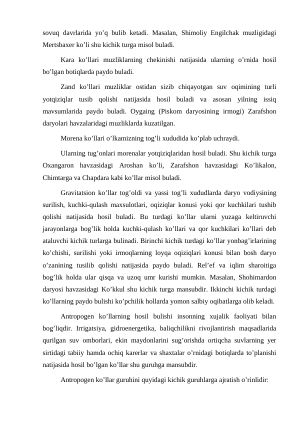 sovuq davrlarida yo’q bulib ketadi. Masalan, Shimoliy Engilchak muzligidagi
Mertsbaxer ko’li shu kichik turga misol buladi.
Kara  ko’llari  muzliklarning  chekinishi  natijasida  ularning  o’rnida  hosil
bo’lgan botiqlarda paydo buladi.
Zand  ko’llari  muzliklar  ostidan  sizib  chiqayotgan  suv  oqimining  turli
yotqiziqlar  tusib  qolishi  natijasida  hosil  buladi  va  asosan  yilning  issiq
mavsumlarida  paydo  buladi.  Oygaing  (Piskom  daryosining  irmogi)  Zarafshon
daryolari havzalaridagi muzliklarda kuzatilgan.
Morena ko’llari o’lkamizning tog’li xududida ko’plab uchraydi.
Ularning tug’onlari morenalar yotqiziqlaridan hosil buladi. Shu kichik turga
Oxangaron  havzasidagi  Aroshan  ko’li,  Zarafshon  havzasidagi  Ko’likalon,
Chimtarga va Chapdara kabi ko’llar misol buladi.
Gravitatsion ko’llar tog’oldi va yassi tog’li xududlarda daryo vodiysining
surilish, kuchki-qulash maxsulotlari, oqiziqlar konusi yoki qor kuchkilari tushib
qolishi  natijasida  hosil  buladi.  Bu  turdagi  ko’llar  ularni  yuzaga  keltiruvchi
jarayonlarga bog’lik holda kuchki-qulash ko’llari va qor kuchkilari ko’llari deb
ataluvchi kichik turlarga bulinadi. Birinchi kichik turdagi ko’llar yonbag’irlarining
ko’chishi, surilishi yoki irmoqlarning loyqa oqiziqlari konusi bilan bosh daryo
o’zanining  tusilib  qolishi  natijasida  paydo  buladi.  Rel’ef  va  iqlim  sharoitiga
bog’lik holda ular qisqa va uzoq umr kurishi mumkin. Masalan, Shohimardon
daryosi havzasidagi Ko’kkul shu kichik turga mansubdir. Ikkinchi kichik turdagi
ko’llarning paydo bulishi ko’pchilik hollarda yomon salbiy oqibatlarga olib keladi.
Antropogen  ko’llarning  hosil  bulishi  insonning  xujalik  faoliyati  bilan
bog’liqdir. Irrigatsiya,  gidroenergetika, baliqchilikni  rivojlantirish maqsadlarida
qurilgan suv omborlari, ekin maydonlarini sug’orishda ortiqcha suvlarning yer
sirtidagi tabiiy hamda ochiq karerlar va shaxtalar o’rnidagi botiqlarda to’planishi
natijasida hosil bo’lgan ko’llar shu guruhga mansubdir.
Antropogen ko’llar guruhini quyidagi kichik guruhlarga ajratish o’rinlidir:
