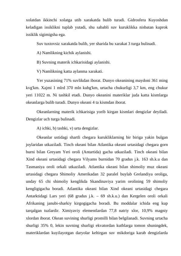 xolatdan  ikkinchi  xolatga  utib  xarakatda  bulib  turadi.  Gidrosfera  Kuyoshdan
keladigan issiklikni tuplab yutadi, shu sababli suv kuruklikka nisbatan kuprok
issiklik sigimigsha ega.
Suv tuxtovsiz xarakatda bulib, yer sharida bu xarakat 3 turga bulinadi.
A) Namlikning kichik aylanishi.
B) Suvning materik ichkarisidagi aylanishi.
V) Namlikning katta aylanma xarakati.
 
Yer yuzasining 71% suvlikdan iborat. Dunyo okeanining maydoni 361 ming
kvg'km. Xajmi 1 mlrd 370 mln kubg'km, urtacha chukurligi 3,7 km, eng chukur
yeri 11022 m. Ni tashkil etadi. Dunyo okeanini materiklar juda katta kismlarga
okeanlarga bulib turadi. Dunyo okeani 4 ta kismdan iborat.
Okeanlarning materik ichkarisiga yorib kirgan kismlari dengizlar deyiladi.
Dengizlar uch turga bulinadi.
A) ichki, b) tashki, v) urta dengizlar.
Okeanlar ustidagi shartli chegara kurukliklarning bir biriga yakin bulgan
joylaridan utkaziladi. Tinch okeani bilan Atlantika okeani urtasidagi chegara gorn
burni bilan Greyam Yeri oroli (Antartida) gacha utkaziladi. Tinch okeani bilan
Xind okeani urtasidagi chegara Vilyams burnidan 70 gradus j.k. 163 sh.k.u dan
Tasmaniya oroli orkali utkaziladi. Atlantika okeani bilan shimoliy muz okeani
urtasidagi chegara Shimoliy Amerikadan 32 paralel buylab Grelandiya oroliga,
unday  65  chi  shimoliy  kenglikda  Skandinaviya  yarim  orolining  59  shimoliy
kengligigacha  boradi.  Atlantika  okeani  bilan  Xind  okeani  urtasidagi  chegara
Antarktidagi Lars yeri (68 gradus j.k. – 69 sh.k.u.) dan Kergelen oroli orkali
Afrikaning  janubi-sharkiy  kirgogigacha  boradi.  Bu  moddalar  ichida  eng  kup
tarqalgan  tuzlardir.  Ximiyaviy  elementlardan  77,8  natriy  xlor,  10,9%  magniy
xlordan iborat. Okean suvining shurligi promilli bilan belgilanadi. Suvning urtacha
shurligi 35% 0, lekin suvning shurligi ekvatordan kutblarga tomon shuningdek,
materiklardan kuyilayotgan daryolar keltirgan suv mikdoriga karab dengizlarda

