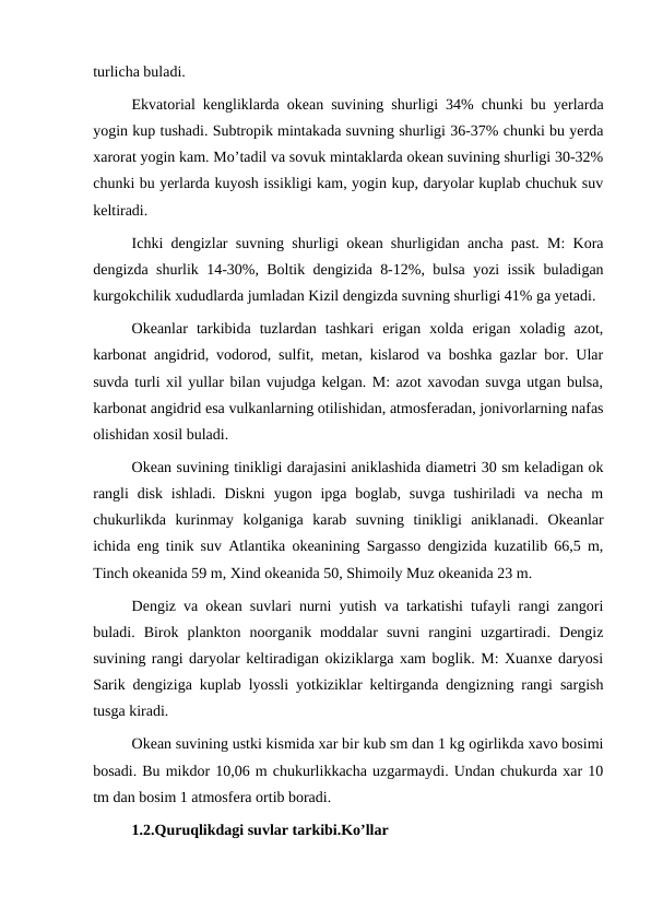 turlicha buladi.
Ekvatorial kengliklarda okean suvining shurligi 34% chunki bu yerlarda
yogin kup tushadi. Subtropik mintakada suvning shurligi 36-37% chunki bu yerda
xarorat yogin kam. Mo’tadil va sovuk mintaklarda okean suvining shurligi 30-32%
chunki bu yerlarda kuyosh issikligi kam, yogin kup, daryolar kuplab chuchuk suv
keltiradi.
Ichki dengizlar suvning shurligi okean shurligidan ancha past. M: Kora
dengizda shurlik 14-30%, Boltik dengizida 8-12%, bulsa yozi issik buladigan
kurgokchilik xududlarda jumladan Kizil dengizda suvning shurligi 41% ga yetadi.
Okeanlar  tarkibida  tuzlardan  tashkari  erigan  xolda  erigan  xoladig  azot,
karbonat angidrid, vodorod, sulfit, metan, kislarod va boshka gazlar bor. Ular
suvda turli xil yullar bilan vujudga kelgan. M: azot xavodan suvga utgan bulsa,
karbonat angidrid esa vulkanlarning otilishidan, atmosferadan, jonivorlarning nafas
olishidan xosil buladi.
Okean suvining tinikligi darajasini aniklashida diametri 30 sm keladigan ok
rangli  disk  ishladi.  Diskni  yugon ipga  boglab, suvga  tushiriladi  va necha  m
chukurlikda  kurinmay  kolganiga  karab  suvning  tinikligi  aniklanadi.  Okeanlar
ichida eng tinik suv Atlantika okeanining Sargasso dengizida kuzatilib 66,5 m,
Tinch okeanida 59 m, Xind okeanida 50, Shimoily Muz okeanida 23 m.
Dengiz va okean suvlari nurni yutish va tarkatishi tufayli rangi zangori
buladi.  Birok  plankton  noorganik  moddalar  suvni  rangini  uzgartiradi.  Dengiz
suvining rangi daryolar keltiradigan okiziklarga xam boglik. M: Xuanxe daryosi
Sarik dengiziga kuplab lyossli yotkiziklar keltirganda dengizning rangi sargish
tusga kiradi.
Okean suvining ustki kismida xar bir kub sm dan 1 kg ogirlikda xavo bosimi
bosadi. Bu mikdor 10,06 m chukurlikkacha uzgarmaydi. Undan chukurda xar 10
tm dan bosim 1 atmosfera ortib boradi.
1.2.Quruqlikdagi suvlar tarkibi.Ko’llar
