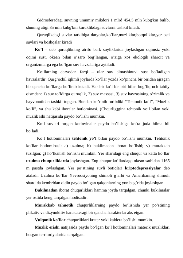 Gidrosferadagi suvning umumiy mikdori 1 mlrd 454,5 mln kubg'km bulib,
shuning atigi 85 mln kubg'km kuruklikdagi suvlarni tashkil kiladi.
Quruqlikdagi suvlar tarkibiga daryolar,ko’llar,muzliklar,botqoliklar,yer osti
suvlari va boshqalar kiradi
Ko’l –  deb quruqlikning atrifo berk soyliklarida joylashgan oqimsiz yoki
oqimi  sust,  okean  bilan  o’zaro  bog’langan,  o’ziga  xos  ekologik  sharoit  va
organizmlarga ega bo’lgan suv havzalariga aytiladi. 
Ko’llarning  daryodan  farqi  –  ular  suv  almashinuvi  sust  bo’ladigan
havzalardir. Qurg’ochil iqlimli joylarda ko’llar yozda ko’pincha bir biridan ajragan
bir qancha ko’llarga bo’linib ketadi. Har bir ko’l bir biri bilan bog’liq uch tabiiy
qismdan: 1) suv to’ldirga quruqlik, 2) suv massasi, 3) suv havzasining o’zimlik va
hayvonotidan tashkil topgan. Bundan ko’rinib turibdiki “Tehtonik ko’l”, “Muzlik
ko’li”, va shu kabi iboralar hotlominasi. (Chqurlig)gina tehtonik yo’l bilan yoki
muzlik ishi natijasida paydo bo’lishi mumkin. 
Ko’l  suvlari  turgan  kotlovinalar  paydo  bo’lishiga  ko’ra  juda  hilma  hil
bo’ladi. 
Ko’l hotlominalari  tehtonik yo’l bilan paydo bo’lishi mumkin. Tehtonik
ko’llar  hotlominasi:  a)  uzulma;  b)  bukilmadan  iborat  bo’lishi;  v)  murakkab
tuzilgan; g) ho’lkanish bo’lishi mumkin. Yer sharidagi eng chuqur va katta ko’llar
uzulma chuqurliklarda joylashgan. Eng chuqur ko’llardago okean sathidan 1165
m  pastda  joylashgan.  Yer  po’stining  suvli  botiqlari  kriptodepressiyalar deb
ataladi. Uzulma ko’llar Yevroosiyoning shimoli g’arbi va Amerikaning shimoli
sharqida kembridan oldin paydo bo’lgan qalqonlarning yon bag’rida joylashgan. 
Bukilmadan iborat chuqurliklari hamma joyda tarqalgan, chunki bukilmalar
yer ostida keng tarqalgan hodisadir. 
Murakkab  tehnotik chuqurliklarning  paydo  bo’lishida  yer  po’stining
plikativ va dizyunkitiv harakateragi bir qancha harakterlar aks etgan. 
Vulqonik ko’llar chuqurliklari krater yoki kaldera bo’lishi mumkin. 
Muzlik erishi natijasida paydo bo’lgan ko’l hotlominalari materik muzliklari
bosgan territoriyalarida tarqalgan. 
