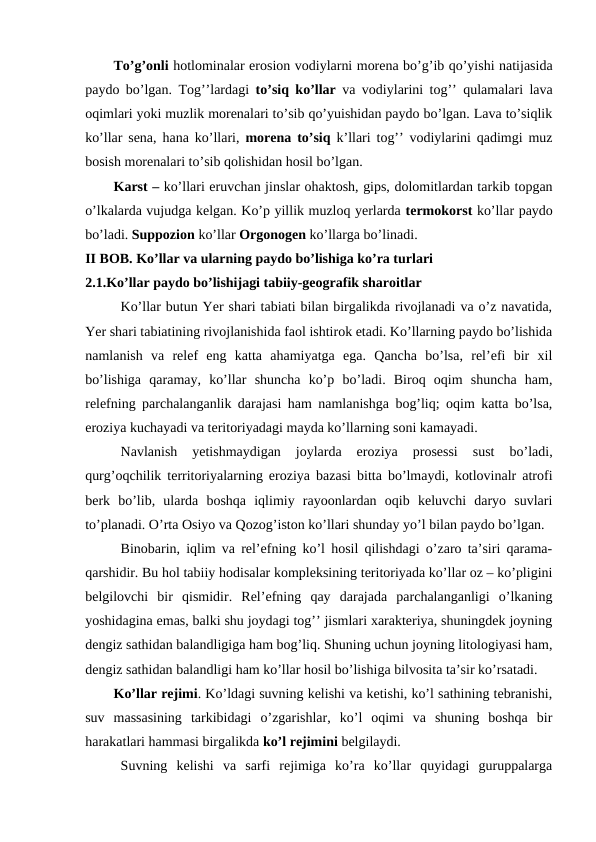 To’g’onli hotlominalar erosion vodiylarni morena bo’g’ib qo’yishi natijasida
paydo bo’lgan. Tog’’lardagi  to’siq ko’llar va vodiylarini tog’’ qulamalari lava
oqimlari yoki muzlik morenalari to’sib qo’yuishidan paydo bo’lgan. Lava to’siqlik
ko’llar sena, hana ko’llari,  morena to’siq k’llari tog’’ vodiylarini qadimgi muz
bosish morenalari to’sib qolishidan hosil bo’lgan.
Karst – ko’llari eruvchan jinslar ohaktosh, gips, dolomitlardan tarkib topgan
o’lkalarda vujudga kelgan. Ko’p yillik muzloq yerlarda termokorst ko’llar paydo
bo’ladi. Suppozion ko’llar Orgonogen ko’llarga bo’linadi. 
 
II BOB. Ko’llar va ularning paydo bo’lishiga ko’ra turlari
2.1.Ko’llar paydo bo’lishijagi tabiiy-geografik sharoitlar 
Ko’llar butun Yer shari tabiati bilan birgalikda rivojlanadi va o’z navatida,
Yer shari tabiatining rivojlanishida faol ishtirok etadi. Ko’llarning paydo bo’lishida
namlanish  va  relef  eng  katta  ahamiyatga  ega.  Qancha  bo’lsa,  rel’efi  bir  xil
bo’lishiga  qaramay,  ko’llar  shuncha  ko’p  bo’ladi.  Biroq  oqim  shuncha  ham,
relefning parchalanganlik darajasi ham namlanishga bog’liq; oqim katta bo’lsa,
eroziya kuchayadi va teritoriyadagi mayda ko’llarning soni kamayadi. 
Navlanish  yetishmaydigan  joylarda  eroziya  prosessi  sust  bo’ladi,
qurg’oqchilik territoriyalarning eroziya bazasi bitta bo’lmaydi, kotlovinalr atrofi
berk  bo’lib,  ularda  boshqa  iqlimiy  rayoonlardan  oqib  keluvchi  daryo  suvlari
to’planadi. O’rta Osiyo va Qozog’iston ko’llari shunday yo’l bilan paydo bo’lgan. 
Binobarin, iqlim va rel’efning ko’l hosil qilishdagi o’zaro ta’siri qarama-
qarshidir. Bu hol tabiiy hodisalar kompleksining teritoriyada ko’llar oz – ko’pligini
belgilovchi  bir  qismidir.  Rel’efning  qay  darajada  parchalanganligi  o’lkaning
yoshidagina emas, balki shu joydagi tog’’ jismlari xarakteriya, shuningdek joyning
dengiz sathidan balandligiga ham bog’liq. Shuning uchun joyning litologiyasi ham,
dengiz sathidan balandligi ham ko’llar hosil bo’lishiga bilvosita ta’sir ko’rsatadi.
Ko’llar rejimi. Ko’ldagi suvning kelishi va ketishi, ko’l sathining tebranishi,
suv  massasining  tarkibidagi  o’zgarishlar,  ko’l  oqimi  va  shuning  boshqa  bir
harakatlari hammasi birgalikda ko’l rejimini belgilaydi. 
 Suvning  kelishi  va  sarfi  rejimiga  ko’ra  ko’llar  quyidagi  guruppalarga
