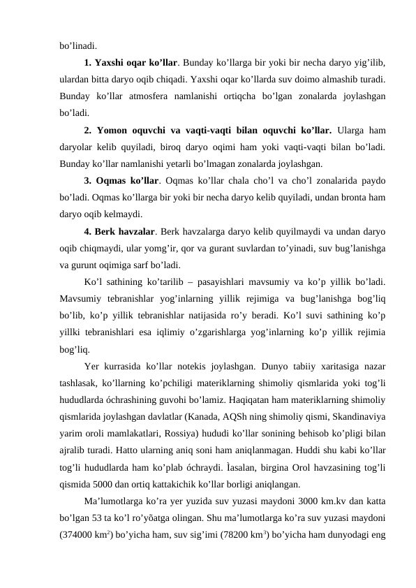 bo’linadi. 
1. Yaxshi oqar ko’llar. Bunday ko’llarga bir yoki bir necha daryo yig’ilib,
ulardan bitta daryo oqib chiqadi. Yaxshi oqar ko’llarda suv doimo almashib turadi.
Bunday  ko’llar  atmosfera  namlanishi  ortiqcha  bo’lgan  zonalarda  joylashgan
bo’ladi. 
2. Yomon oquvchi va vaqti-vaqti bilan oquvchi ko’llar. Ularga ham
daryolar kelib quyiladi, biroq daryo oqimi ham yoki vaqti-vaqti bilan bo’ladi.
Bunday ko’llar namlanishi yetarli bo’lmagan zonalarda joylashgan. 
3. Oqmas ko’llar. Oqmas ko’llar chala cho’l va cho’l zonalarida paydo
bo’ladi. Oqmas ko’llarga bir yoki bir necha daryo kelib quyiladi, undan bronta ham
daryo oqib kelmaydi. 
4. Berk havzalar. Berk havzalarga daryo kelib quyilmaydi va undan daryo
oqib chiqmaydi, ular yomg’ir, qor va gurant suvlardan to’yinadi, suv bug’lanishga
va gurunt oqimiga sarf bo’ladi. 
Ko’l sathining ko’tarilib – pasayishlari mavsumiy va ko’p yillik bo’ladi.
Mavsumiy  tebranishlar  yog’inlarning  yillik  rejimiga  va  bug’lanishga  bog’liq
bo’lib, ko’p yillik tebranishlar natijasida ro’y beradi. Ko’l suvi sathining ko’p
yillki tebranishlari esa iqlimiy o’zgarishlarga yog’inlarning ko’p yillik rejimia
bog’liq.
Yer  kurrasida  ko’llar  notekis  joylashgan.  Dunyo tabiiy xaritasiga  nazar
tashlasak, ko’llarning ko’pchiligi materiklarning shimoliy qismlarida yoki tog’li
hududlarda óchrashining guvohi bo’lamiz. Haqiqatan ham materiklarning shimoliy
qismlarida joylashgan davlatlar (Kanada, AQSh ning shimoliy qismi, Skandinaviya
yarim oroli mamlakatlari, Rossiya) hududi ko’llar sonining behisob ko’pligi bilan
ajralib turadi. Hatto ularning aniq soni ham aniqlanmagan. Huddi shu kabi ko’llar
tog’li hududlarda ham ko’plab óchraydi. Ìasalan, birgina Orol havzasining tog’li
qismida 5000 dan ortiq kattakichik ko’llar borligi aniqlangan.
Ma’lumotlarga ko’ra yer yuzida suv yuzasi maydoni 3000 km.kv dan katta
bo’lgan 53 ta ko’l ro’yõatga olingan. Shu ma’lumotlarga ko’ra suv yuzasi maydoni
(374000 km2) bo’yicha ham, suv sig’imi (78200 km3) bo’yicha ham dunyodagi eng
