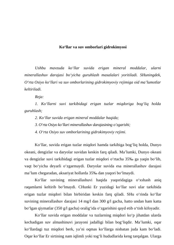Ko‘llar va suv omborlari gidrokimyosi
Ushbu  mavzuda  ko‘llar  suvida  erigan  mineral  moddalar,  ularni
minerallashuv  darajasi  bo‘yicha  guruhlash  masalalari  yoritiladi.  SHuningdek,
O‘rta Osiyo ko‘llari va suv omborlarining gidrokimyoviy rejimiga oid ma’lumotlar
keltiriladi.
Reja:
1.  Ko‘llarni  suvi  tarkibidagi  erigan  tuzlar  miqdoriga  bog‘liq  holda
guruhlash;
2. Ko‘llar suvida erigan mineral moddalar haqida;
3. O‘rta Osiyo ko‘llari minerallashuv darajasining o‘zgarishi;
4. O‘rta Osiyo suv omborlarining gidrokimyoviy rejimi.
 
Ko‘llar, suvida erigan tuzlar miqdori hamda tarkibiga bog‘liq holda, Dunyo
okeani, dengizlar va daryolar suvidan keskin farq qiladi. Ma’lumki, Dunyo okeani
va dengizlar suvi tarkibidagi erigan tuzlar miqdori o‘rtacha 35‰ ga yaqin bo‘lib,
vaqt bo‘yicha deyarli o‘zgarmaydi. Daryolar suvida esa minerallashuv darajasi
ma’lum chegaradan, aksariyat hollarda 35‰ dan yuqori bo‘lmaydi.
Ko‘llar  suvining  minerallashuvi  haqida  yuqoridagiga  o‘xshash  aniq
raqamlarni  keltirib bo‘lmaydi. CHunki  Er yuzidagi  ko‘llar suvi  ular  tarkibida
erigan  tuzlar  miqdori  bilan birbiridan keskin farq qiladi. SHu o‘rinda ko‘llar
suvining minerallashuv darajasi 14 mg/l dan 300 g/l gacha, hatto undan ham katta
bo‘lgan qiymatlar (350 g/l gacha) oralig‘ida o‘zgarishini qayd etib o‘tish kifoyadir.
Ko‘llar suvida erigan moddalar va tuzlarning miqdori ko‘p jihatdan ularda
kechadigan suv almashinuvi jarayoni jadalligi bilan bog‘liqdir. Ma’lumki, oqar
ko‘llardagi tuz miqdori berk, ya’ni oqmas ko‘llarga nisbatan juda kam bo‘ladi.
Oqar ko‘llar Er sirtining nam iqlimli yoki tog‘li hududlarida keng tarqalgan. Ularga
