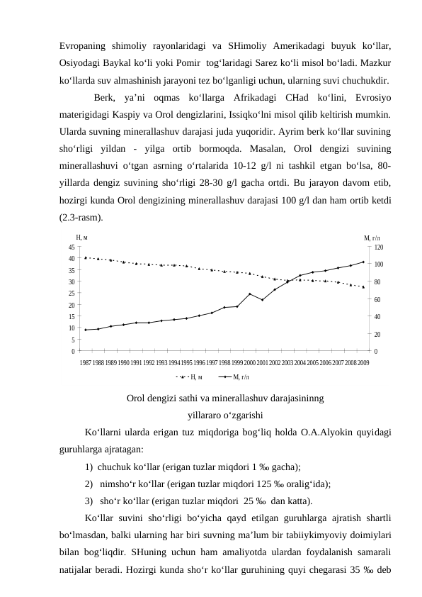 Evropaning  shimoliy  rayonlaridagi  va  SHimoliy  Amerikadagi  buyuk  ko‘llar,
Osiyodagi Baykal ko‘li yoki Pomir  tog‘laridagi Sarez ko‘li misol bo‘ladi. Mazkur
ko‘llarda suv almashinish jarayoni tez bo‘lganligi uchun, ularning suvi chuchukdir.
 Berk,  ya’ni  oqmas  ko‘llarga  Afrikadagi  CHad  ko‘lini,  Evrosiyo
materigidagi Kaspiy va Orol dengizlarini, Issiqko‘lni misol qilib keltirish mumkin.
Ularda suvning minerallashuv darajasi juda yuqoridir. Ayrim berk ko‘llar suvining
sho‘rligi  yildan  -  yilga  ortib  bormoqda.  Masalan,  Orol  dengizi  suvining
minerallashuvi o‘tgan asrning o‘rtalarida 10-12 g/l ni tashkil etgan bo‘lsa, 80-
yillarda dengiz suvining sho‘rligi 28-30 g/l gacha ortdi. Bu jarayon davom etib,
hozirgi kunda Orol dengizining minerallashuv darajasi 100 g/l dan ham ortib ketdi
(2.3-rasm).  
0
5
10
15
20
25
30
35
40
45
19871988198919901991199219931994199519961997199819992000200120022003200420052006200720082009
H, м
0
20
40
60
80
100
120
М, г/л
Н, м
М, г/л
Orol dengizi sathi va minerallashuv darajasininng
yillararo o‘zgarishi
Ko‘llarni ularda erigan tuz miqdoriga bog‘liq holda O.A.Alyokin quyidagi
guruhlarga ajratagan: 
1) chuchuk ko‘llar (erigan tuzlar miqdori 1 ‰ gacha); 
2)  nimsho‘r ko‘llar (erigan tuzlar miqdori 125 ‰ oralig‘ida); 
3)  sho‘r ko‘llar (erigan tuzlar miqdori  25 ‰  dan katta). 
Ko‘llar suvini sho‘rligi bo‘yicha qayd etilgan guruhlarga ajratish shartli
bo‘lmasdan, balki ularning har biri suvning ma’lum bir tabiiykimyoviy doimiylari
bilan bog‘liqdir. SHuning uchun ham amaliyotda ulardan foydalanish samarali
natijalar beradi. Hozirgi kunda sho‘r ko‘llar guruhining quyi chegarasi 35 ‰ deb
