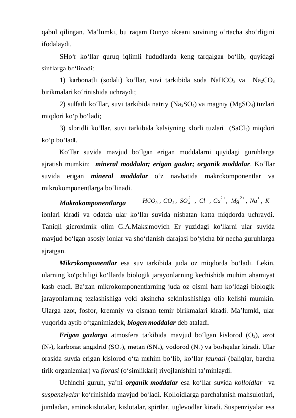 qabul qilingan. Ma’lumki, bu raqam Dunyo okeani suvining o‘rtacha sho‘rligini
ifodalaydi.
SHo‘r  ko‘llar  quruq  iqlimli  hududlarda  keng  tarqalgan  bo‘lib,  quyidagi
sinflarga bo‘linadi:
1)  karbonatli (sodali) ko‘llar, suvi  tarkibida soda NaHCO3  va  Na2CO3
birikmalari ko‘rinishida uchraydi;
2) sulfatli ko‘llar, suvi tarkibida natriy (Na2SO4) va magniy (MgSO4) tuzlari
miqdori ko‘p bo‘ladi;
3) xloridli ko‘llar, suvi tarkibida kalsiyning xlorli tuzlari  (SaCl2) miqdori
ko‘p bo‘ladi.
Ko‘llar  suvida  mavjud  bo‘lgan  erigan  moddalarni  quyidagi  guruhlarga
ajratish mumkin:   mineral moddalar; erigan gazlar; organik moddalar. Ko‘llar
suvida  erigan mineral  moddalar  o‘z  navbatida  makrokomponentlar  va
mikrokomponentlarga bo‘linadi.
Makrokomponentlarga
 HCO3
− , CO3 , SO4
2−, Cl− , Сa2 +, Mg2 +, Na+ , K+
ionlari kiradi va odatda ular ko‘llar suvida nisbatan katta miqdorda uchraydi.
Taniqli  gidroximik  olim  G.A.Maksimovich  Er  yuzidagi  ko‘llarni  ular suvida
mavjud bo‘lgan asosiy ionlar va sho‘rlanish darajasi bo‘yicha bir necha guruhlarga
ajratgan. 
Mikrokomponentlar esa  suv tarkibida  juda oz miqdorda bo‘ladi. Lekin,
ularning ko‘pchiligi ko‘llarda biologik jarayonlarning kechishida muhim ahamiyat
kasb etadi. Ba’zan mikrokomponentlarning juda oz qismi ham ko‘ldagi biologik
jarayonlarning tezlashishiga yoki aksincha sekinlashishiga  olib kelishi mumkin.
Ularga azot, fosfor, kremniy va qisman temir birikmalari kiradi. Ma’lumki, ular
yuqorida aytib o‘tganimizdek, biogen moddalar deb ataladi. 
Erigan gazlarga atmosfera tarkibida mavjud bo‘lgan kislorod (O2), azot
(N2), karbonat angidrid (SO2), metan (SN4), vodorod (N2) va boshqalar kiradi. Ular
orasida suvda erigan kislorod o‘ta muhim bo‘lib, ko‘llar faunasi (baliqlar, barcha
tirik organizmlar) va florasi (o‘simliklari) rivojlanishini ta’minlaydi.
Uchinchi guruh, ya’ni  organik moddalar esa ko‘llar suvida  kolloidlar  va
suspenziyalar ko‘rinishida mavjud bo‘ladi. Kolloidlarga parchalanish mahsulotlari,
jumladan, aminokislotalar, kislotalar, spirtlar, uglevodlar kiradi. Suspenziyalar esa
