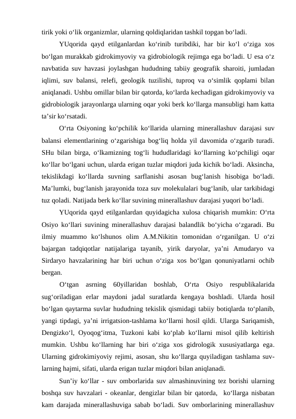 tirik yoki o‘lik organizmlar, ularning qoldiqlaridan tashkil topgan bo‘ladi.
YUqorida  qayd etilganlardan ko‘rinib turibdiki, har  bir  ko‘l  o‘ziga  xos
bo‘lgan murakkab gidrokimyoviy va gidrobiologik rejimga ega bo‘ladi. U esa o‘z
navbatida suv havzasi joylashgan hududning tabiiy geografik sharoiti, jumladan
iqlimi, suv balansi, relefi, geologik tuzilishi, tuproq va o‘simlik qoplami bilan
aniqlanadi. Ushbu omillar bilan bir qatorda, ko‘larda kechadigan gidrokimyoviy va
gidrobiologik jarayonlarga ularning oqar yoki berk ko‘llarga mansubligi ham katta
ta’sir ko‘rsatadi. 
O‘rta Osiyoning ko‘pchilik ko‘llarida ularning minerallashuv darajasi suv
balansi elementlarining o‘zgarishiga bog‘liq holda yil davomida o‘zgarib turadi.
SHu bilan birga, o‘lkamizning tog‘li hududlaridagi ko‘llarning ko‘pchiligi oqar
ko‘llar bo‘lgani uchun, ularda erigan tuzlar miqdori juda kichik bo‘ladi. Aksincha,
tekislikdagi  ko‘llarda  suvning  sarflanishi  asosan  bug‘lanish  hisobiga  bo‘ladi.
Ma’lumki, bug‘lanish jarayonida toza suv molekulalari bug‘lanib, ular tarkibidagi
tuz qoladi. Natijada berk ko‘llar suvining minerallashuv darajasi yuqori bo‘ladi.
YUqorida qayd etilganlardan quyidagicha xulosa chiqarish mumkin: O‘rta
Osiyo ko‘llari suvining minerallashuv darajasi balandlik bo‘yicha o‘zgaradi. Bu
ilmiy  muammo  ko‘lshunos  olim  A.M.Nikitin  tomonidan  o‘rganilgan.  U  o‘zi
bajargan  tadqiqotlar  natijalariga  tayanib,  yirik  daryolar,  ya’ni  Amudaryo  va
Sirdaryo havzalarining har biri uchun o‘ziga xos bo‘lgan qonuniyatlarni ochib
bergan.
O‘tgan  asrning  60yillaridan boshlab, O‘rta  Osiyo respublikalarida
sug‘oriladigan  erlar  maydoni jadal  suratlarda  kengaya  boshladi.  Ularda  hosil
bo‘lgan qaytarma suvlar hududning tekislik qismidagi tabiiy botiqlarda to‘planib,
yangi tipdagi, ya’ni irrigatsion-tashlama ko‘llarni hosil qildi.  Ularga Sariqamish,
Dengizko‘l, Oyoqog‘itma, Tuzkoni kabi ko‘plab ko‘llarni misol  qilib keltirish
mumkin. Ushbu ko‘llarning har biri o‘ziga xos gidrologik xususiyatlarga ega.
Ularning gidrokimiyoviy rejimi, asosan, shu ko‘llarga quyiladigan tashlama suv-
larning hajmi, sifati, ularda erigan tuzlar miqdori bilan aniqlanadi.
Sun’iy ko‘llar - suv omborlarida suv almashinuvining tez borishi ularning
boshqa suv havzalari -  okeanlar, dengizlar bilan bir qatorda,   ko‘llarga nisbatan
kam darajada minerallashuviga sabab bo‘ladi. Suv omborlarining minerallashuv
